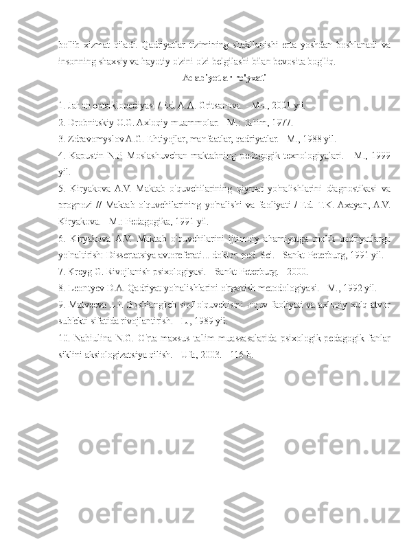 bo'lib   xizmat   qiladi.   Qadriyatlar   tizimining   shakllanishi   erta   yoshdan   boshlanadi   va
insonning shaxsiy va hayotiy o'zini o'zi belgilashi bilan bevosita bog'liq.
Adabiyotlar ro'yxati
1. Jahon entsiklopediyasi / Ed. A.A. Gritsanova. - Mn., 2001 yil.
2. Drobnitskiy O.G. Axloqiy muammolar. - M.: Ta'lim, 1977. -
3. Zdravomyslov A.G. Ehtiyojlar, manfaatlar, qadriyatlar. - M., 1988 yil.
4.   Kapustin   N.P.   Moslashuvchan   maktabning   pedagogik   texnologiyalari.   -   M.,   1999
yil.
5.   Kiryakova  A.V.   Maktab   o'quvchilarining   qiymat   yo'nalishlarini   diagnostikasi   va
prognozi   //   Maktab   o'quvchilarining   yo'nalishi   va   faoliyati   /   Ed.   T.K.  Axayan,  A.V.
Kiryakova. - M.: Pedagogika, 1991 yil.
6.   Kiryakova   A.V.   Maktab   o'quvchilarini   ijtimoiy   ahamiyatga   molik   qadriyatlarga
yo'naltirish: Dissertatsiya avtoreferati... doktor. ped. Sci. - Sankt-Peterburg, 1991 yil.
7. Kreyg G. Rivojlanish psixologiyasi. - Sankt-Peterburg. - 2000.
8. Leontyev D.A. Qadriyat yo'nalishlarini o'rganish metodologiyasi. - M., 1992 yil.
9. Matveeva L.I. Boshlang'ich sinf o'quvchisini o'quv faoliyati va axloqiy xulq-atvor
sub'ekti sifatida rivojlantirish. - L., 1989 yil.
10.   Nabiulina   N.G.   O'rta   maxsus   ta'lim   muassasalarida   psixologik-pedagogik   fanlar
siklini aksiologizatsiya qilish. - Ufa, 2003. - 116 b. 