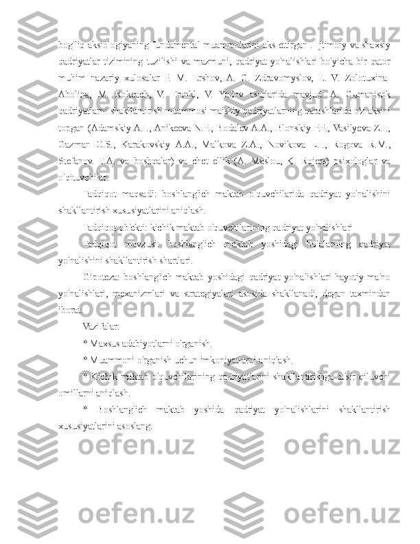 bog'liq aksiologiyaning fundamental muammolarini aks ettirgan . Ijtimoiy va shaxsiy
qadriyatlar   tizimining   tuzilishi   va   mazmuni,   qadriyat   yo'nalishlari   bo'yicha   bir   qator
muhim   nazariy   xulosalar   P.   M.   Ershov,   A.   G.   Zdravomyslov,   E.   V.   Zolotuxina-
Abolina,   M.   Rokeach,   V.   Frankl,   V.   Yadov   asarlarida   mavjud.   A.   Gumanistik
qadriyatlarni shakllantirish muammosi maishiy qadriyatlarning qarashlarida o'z aksini
topgan   (Adamskiy  A.I.,  Anikeeva   N.P.,   Bodalev  A.A.,   Blonskiy   P.P.,  Vasilyeva   Z.I.,
Gazman   O.S.,   Karakovskiy   A.A.,   Malkova   Z.A.,   Novikova   L.I.,   Rogova   R.M.,
Stefanov.   T.A.   va   boshqalar)   va   chet   ellik   (A.   Maslou,   K.   Rojers)   psixologlar   va
o'qituvchilar.
Tadqiqot   maqsadi:   boshlang'ich   maktab   o'quvchilarida   qadriyat   yo'nalishini
shakllantirish xususiyatlarini aniqlash.
Tadqiqot ob'ekti: kichik maktab o'quvchilarining qadriyat yo'nalishlari
Tadqiqot   mavzusi:   boshlang'ich   maktab   yoshidagi   bolalarning   qadriyat
yo'nalishini shakllantirish shartlari.
Gipoteza:   boshlang'ich   maktab   yoshidagi   qadriyat   yo'nalishlari   hayotiy   ma'no
yo'nalishlari,   mexanizmlari   va   strategiyalari   asosida   shakllanadi,   degan   taxmindan
iborat.
Vazifalar:
* Maxsus adabiyotlarni o'rganish.
* Muammoni o'rganish uchun imkoniyatlarni aniqlash.
* Kichik  maktab  o'quvchilarining  qadriyatlarini   shakllantirishga  ta'sir   qiluvchi
omillarni aniqlash.
*   Boshlang'ich   maktab   yoshida   qadriyat   yo'nalishlarini   shakllantirish
xususiyatlarini asoslang. 