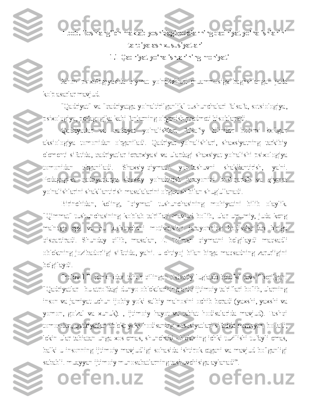 I-bob. Boshlang'ich maktab yoshidagi bolalarning qadriyat yo'nalishlarini
tarbiyalash xususiyatlari
ma 1.1 Qadriyat yo'nalishlarining mohiyati
Jahon   psixologiyasida   qiymat   yo'nalishlari   muammosiga   bag'ishlangan   juda
ko'p asarlar mavjud.
"Qadriyat" va "qadriyatga yo'naltirilganlik" tushunchalari falsafa, sotsiologiya,
psixologiya, pedagogika kabi fanlarning o'rganish predmeti hisoblanadi.
Qadriyatlar   va   qadriyat   yo'nalishlari   falsafiy   bilimlar   bo'limi   bo'lgan
aksiologiya   tomonidan   o'rganiladi.   Qadriyat   yo'nalishlari,   shaxsiyatning   tarkibiy
elementi   sifatida,   qadriyatlar   ierarxiyasi   va   ulardagi   shaxsiyat   yo'nalishi   psixologiya
tomonidan   o'rganiladi.   Shaxsiy-qiymatli   yondashuvni   shakllantirish,   ya'ni.
Pedagogika   qadriyatlarga   shaxsiy   yo'naltirish   jarayonini   boshqarish   va   qiymat
yo'nalishlarini shakllantirish masalalarini o'rganish bilan shug'ullanadi.
Birinchidan,   keling,   "qiymat"   tushunchasining   mohiyatini   bilib   olaylik.
"Qimmat"   tushunchasining   ko'plab   ta'riflari   mavjud   bo'lib,   ular   umumiy,   juda   keng
ma'noga   ega   va   bu   tushunchani   motivatsion   jarayonning   hodisalaridan   biriga
qisqartiradi.   Shunday   qilib,   masalan,   E.   Tolman   qiymatni   belgilaydi   maqsadli
ob'ektning   jozibadorligi   sifatida,   ya'ni.   u   ehtiyoj   bilan   birga   maqsadning   zarurligini
belgilaydi.
Frolov   I.T.   tomonidan  tahrir   qilingan  Falsafiy   lug'atda   batafsil   tavsif   berilgan:
"Qadriyatlar - bu atrofdagi dunyo ob'ektlarining aniq ijtimoiy ta'riflari bo'lib, ularning
inson va jamiyat  uchun  ijobiy yoki  salbiy  ma'nosini  ochib beradi  (yaxshi, yaxshi  va
yomon,   go'zal   va   xunuk).   ,   ijtimoiy   hayot   va   tabiat   hodisalarida   mavjud).   Tashqi
tomondan, qadriyatlar  ob'ekt  yoki  hodisaning xususiyatlari sifatida namoyon bo'ladi,
lekin ular  tabiatan  unga xos emas, shunchaki  ob'ektning ichki  tuzilishi  tufayli  emas,
balki  u  insonning  ijtimoiy  mavjudligi   sohasida  ishtirok  etgani   va mavjud  bo'lganligi
sababli. muayyan ijtimoiy munosabatlarning tashuvchisiga aylanadi”. 