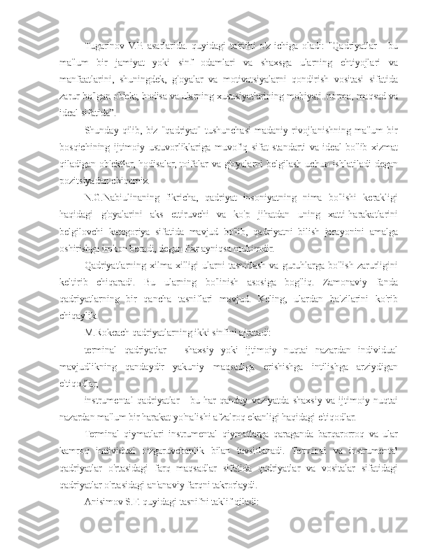 Tugarinov   V.P.   asarlarida.   quyidagi   ta'rifni   o'z   ichiga   oladi:   "Qadriyatlar   -   bu
ma'lum   bir   jamiyat   yoki   sinf   odamlari   va   shaxsga   ularning   ehtiyojlari   va
manfaatlarini,   shuningdek,   g'oyalar   va   motivatsiyalarni   qondirish   vositasi   sifatida
zarur bo'lgan ob'ekt, hodisa va ularning xususiyatlarining mohiyati. norma, maqsad va
ideal sifatida”.
Shunday  qilib,  biz   "qadriyat"   tushunchasi   madaniy  rivojlanishning   ma'lum  bir
bosqichining   ijtimoiy   ustuvorliklariga   muvofiq   sifat   standarti   va   ideal   bo'lib   xizmat
qiladigan ob'ektlar, hodisalar,  toifalar  va g'oyalarni  belgilash  uchun ishlatiladi  degan
pozitsiyadan chiqamiz.
N.G.Nabiulinaning   fikricha,   qadriyat   insoniyatning   nima   bo'lishi   kerakligi
haqidagi   g'oyalarini   aks   ettiruvchi   va   ko'p   jihatdan   uning   xatti-harakatlarini
belgilovchi   kategoriya   sifatida   mavjud   bo'lib,   qadriyatni   bilish   jarayonini   amalga
oshirishga imkon beradi, degan fikr ayniqsa muhimdir.
Qadriyatlarning   xilma-xilligi   ularni   tasniflash   va  guruhlarga   bo'lish   zarurligini
keltirib   chiqaradi.   Bu   ularning   bo'linish   asosiga   bog'liq.   Zamonaviy   fanda
qadriyatlarning   bir   qancha   tasniflari   mavjud.   Keling,   ulardan   ba'zilarini   ko'rib
chiqaylik.
M.Rokeach qadriyatlarning ikki sinfini ajratadi:
terminal   qadriyatlar   -   shaxsiy   yoki   ijtimoiy   nuqtai   nazardan   individual
mavjudlikning   qandaydir   yakuniy   maqsadiga   erishishga   intilishga   arziydigan
e'tiqodlar;
instrumental   qadriyatlar   -   bu   har   qanday   vaziyatda   shaxsiy   va   ijtimoiy   nuqtai
nazardan ma'lum bir harakat yo'nalishi afzalroq ekanligi haqidagi e'tiqodlar.
Terminal   qiymatlari   instrumental   qiymatlarga   qaraganda   barqarorroq   va   ular
kamroq   individual   o'zgaruvchanlik   bilan   tavsiflanadi.   Terminal   va   instrumental
qadriyatlar   o'rtasidagi   farq   maqsadlar   sifatida   qadriyatlar   va   vositalar   sifatidagi
qadriyatlar o'rtasidagi an'anaviy farqni takrorlaydi.
Anisimov S.F. quyidagi tasnifni taklif qiladi: 