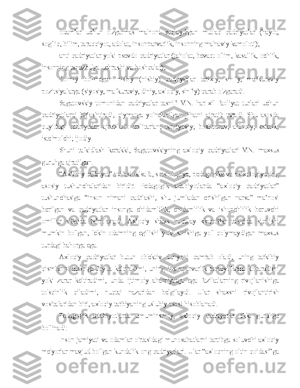 odamlar   uchun   o'zgarmas   ma'noni   saqlaydigan   mutlaq   qadriyatlar   (hayot,
sog'liq, bilim, taraqqiyot, adolat, insonparvarlik, insonning ma'naviy kamoloti);
anti-qadriyatlar yoki psevdo-qadriyatlar (jaholat, bevaqt o'lim, kasallik, ochlik,
insonning tanazzulga uchrashi va boshqalar);
doimiy   bo'lmagan   nisbiy   (nisbiy)   qadriyatlar   tarixiy,   sinfiy,   mafkuraviy
pozitsiyalarga (siyosiy, mafkuraviy, diniy, axloqiy, sinfiy) qarab o'zgaradi.
Sagatovskiy   tomonidan   qadriyatlar   tasnifi   V.N.   har   xil   faoliyat   turlari   uchun
qadriyatlarni   birlashtiradi,   qiymatga   yo'naltirilgan   jihatni   ajratib   turadi.   Shu   asosda
quyidagi   qadriyatlar   ajratiladi:   utilitarian;   tarbiyaviy;   boshqaruv;   ahloqiy;   estetik;
iste'molchi; ijodiy.
Shuni   ta'kidlash   kerakki,   Sagatovskiyning   axloqiy   qadriyatlari   V.N.   maxsus
guruhga ajratilgan.
“Axloqiy qadriyat” toifasi falsafa, sotsiologiya, pedagogika va psixologiyaning
asosiy   tushunchalaridan   biridir.   Pedagogik   adabiyotlarda   “axloqiy   qadriyatlar”
tushunchasiga   “inson   nimani   qadrlashi,   shu   jumladan   erishilgan   narsa”   ma’nosi
berilgan   va   qadriyatlar   insonga   chidamlilik,   chidamlilik   va   ishonchlilik   beruvchi
omillar   sifatida   ta’riflanadi.   Axloqiy   shaxs   noqulay   sharoitlar   ta'sirida   siqilishi
mumkin   bo'lgan,   lekin   odamning   egilishi   yoki   sinishiga   yo'l   qo'ymaydigan   maxsus
turdagi bahorga ega.
Axloqiy   qadriyatlar   butun   ob'ektiv   dunyoni   qamrab   oladi,   uning   tarkibiy
qismlarini   insonga   foyda   keltiradimi,   uning   insonparvarlik   tamoyillarini   ko'taradimi
yoki   zarar   keltiradimi,   unda   ijtimoiy   ahamiyatga   ega   fazilatlarning   rivojlanishiga
to'sqinlik   qiladimi,   nuqtai   nazaridan   belgilaydi.   Ular   shaxsni   rivojlantirish
vositalaridan biri, axloqiy tarbiyaning uslubiy asosi hisoblanadi.
Pedagogik   adabiyotlarda   umuminsoniy,   axloqiy   qadriyatlar   ikki   guruhga
bo'linadi:
Inson jamiyati va odamlar o'rtasidagi munosabatlarni tartibga soluvchi axloqiy
me'yorlar mavjud bo'lgan kundalik ong qadriyatlari. Ular “axloqning oltin qoidasi”ga 