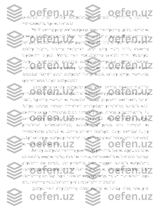 asoslanadi.   Undan   axloqiy   qadriyatlar   kelib   chiqadi:   mehribonlik,   odoblilik,
mehnatsevarlik, hayo va boshqalar.
Yer 21-asrning yangi tsivilizatsiyasiga kirgan insoniyatning uyidir, odamlar va
yovvoyi   tabiat   mamlakatidir.   Vatan   har   bir   inson   uchun   yagona,   taqdir   tomonidan
berilgan,   ajdodlari   vasiyat   qilgan   yagona   Vatandir.   Oila   jamiyatning   boshlang'ich
tarkibiy   bo'g'ini,   bolaning   rivojlanishi   uchun   tabiiy   muhit   bo'lib,   shaxsning
poydevorini   qo'yadi.   Mehnat   inson   mavjudligining   asosidir.   Bilim.   Madaniyat.
Dunyo.   Inson.   Birinchi   guruhning   qadriyatlari   jamiyatdagi   odamlar   o'rtasidagi
munosabatlarni,   shaxsning   axloqiy   fazilatlarini   va   boshqalarni   belgilaydi.   Yuqori
darajadagi   ikkinchi   guruh   qadriyatlari   hozirgi   vaqtda   axloqiy   tarbiya   mazmuniga
aylanishi kerak bo'lgan qadriyatlardir.
Talabalarning   axloqiy   qadriyatlar   yo'nalishlari   tizimida   bir   qator   mualliflar
yo'nalishlarning uchta guruhini ajratib ko'rsatishadi: eng yuqori daraja, uning axloqiy
ideali,   hayotning   mazmuni   va   maqsadlari   haqidagi   g'oyalarini   tavsiflovchi;   har   xil
faoliyat   turlariga   nisbatan   birinchisini   aniqlaydigan   yo'nalishlar;   kundalik   xulq-
atvorning   asosiy   normalariga   (odob   normalari)   rioya   qilishga   yo'naltirilganlik.   Bu
tasnif   axloqiy   qadriyatlar   ierarxiyasiga   asoslanadi.   Axloqiy   ongning   qadriyat
yo'nalishlari   konkretlashtiriladi,   xulq-atvorning   yanada   aniq   normalari   va
imperativlariga   ajratiladi   va   ularning   tanlovini   belgilaydi.   Dunyo   rasmidagi   bu   joy
tufayli axloqiy va qadriyat yo'nalishlari o'quvchilarning xatti-harakatlarini boshqaradi
va mazmunli tashkil qiladi.
Axloqiy qadriyatlar insonning yaxshilik va yomonlik, baxt va qayg'u, adolat va
adolatsizlik, sevgi va nafrat, sharaf va nomus, mehnatsevarlik va boshqalar  haqidagi
g'oyalarini   aks   ettiradi,   ular   yordamida   inson   muayyan   kundalik   vaziyatlarni,
odamlarning   xatti-harakatlarini   baholashi   mumkin.   ,   va   o'zining   xatti-harakati.   Ular
odamlarning   atrofdagi   hayot   hodisalari   va   jarayonlariga   ma'lum   munosabatini   qayd
etib, o'zlarining ma'qullashlarini yoki qoralashlarini bildiradilar.
Qadriyat   inson   ehtiyojlarining   ob'ekti   ekanligi   va   bunday   ob'ekt   narsa   yoki 