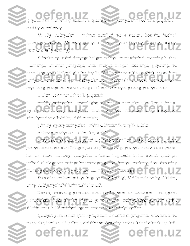 g'oya bo'lishi mumkinligi sababli, Sergaantov V.F. qadriyatlarni ikki toifaga ajratadi -
moddiy va ma'naviy.
Moddiy   qadriyatlar   -   mehnat   qurollari   va   vositalari,   bevosita   iste'mol
qilinadigan   narsalar.   Ma'naviy   qadriyatlar   -   bu   g'oyalar   (siyosiy,   huquqiy,   axloqiy,
estetik, falsafiy va diniy).
Subyektning   tashqi   dunyoga   bo'lgan   qadriyat   munosabatlari   insonning   boshqa
odamlarga,   umuman   jamiyatga,   unda   mavjud   bo'lgan   ideallarga,   g'oyalarga   va
normalarga yo'naltirilganligi bilan bog'liq. V.P.Tugarinov ta'kidlaganidek, shaxs faqat
jamiyatda   mavjud   bo'lgan   qadriyatlardan   foydalanishi   mumkin.   Demak,   inson
hayotining qadriyatlari asosan uning atrofidagi ijtimoiy hayotning qadriyatlaridir.
U ularni taxminan uch toifaga ajratadi:
moddiy   qadriyatlar   -   texnologiya   va   moddiy   ne'matlar,   ular   faqat   ijtimoiy-
siyosiy   va   ma'naviy   qadriyatlar   bilan   birgalikda   individual   aqliy   rivojlanish
stimulyatori vazifasini bajarishi mumkin;
ijtimoiy-siyosiy qadriyatlar - erkinlik, birodarlik, tenglik, adolat;
ma'naviy qadriyatlar - ta'lim, fan, san'at.
Shuni ta'kidlash kerakki, yuqoridagi barcha tasniflarni tashkil etuvchi va butun
jamiyat tomonidan e'tirof etilgan juda ko'p miqdordagi qadriyatlar mavjud bo'lganda,
har   bir   shaxs   ma'naviy   qadriyatlar   o'rtasida   bog'lovchi   bo'lib   xizmat   qiladigan
individual   o'ziga   xos   qadriyatlar   ierarxiyasiga   ega.   jamiyat   madaniyati   va   shaxsning
ma'naviy dunyosi, ijtimoiy va individual mavjudlik o'rtasidagi.
Shaxsning   ma'lum   qadriyatlarga   yo'naltirilganligi,   V.P.Tugarinovning   fikricha,
uning qadriyat yo'nalishlarini tashkil qiladi.
Demak,   shaxsning   yo'nalishi   bilan   bog'liq   yana   bir   tushuncha   -   bu   qiymat
yo'nalishlari.   Ba'zi   olimlar   qiymat   yo'nalishlarini   qadriyatlarga   yo'naltirilganlik
sifatida emas, balki qadriyatlarga munosabat sifatida belgilaydilar.
Qadriyat   yo'nalishlari   ijtimoiy   tajribani   o'zlashtirish   jarayonida   shakllanadi   va
maqsadlar, ideallar, e'tiqodlar, qiziqishlar va shaxsning boshqa ko'rinishlarida topiladi. 