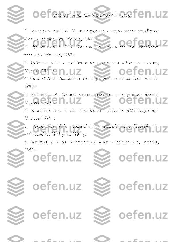 FOYDALANILGAN ADABIYOTLAR
1.   Болховитинов   Н . Ф .   Металловедение   и   термическая   обработка .
« Машиностроение »,  Москва , 1965  г .
2.   Долматовский   Т . А .   Справочник   технолога   по   обработке
рyанием .  Машгиз , 1962  г .
3.   Дубинин   М . П .   и   др .   Технология   металлов .   « Высшая   школа »,
Москва , 1964  г .
4.  Далский А . М .  Технология конструкционных материалов .  Машст ,
1990  г .
5.   Иванова   Г . А .   Основа   теории   рyания ,   инструмента ,   станка .
Москва , 1963  г .
6.   K норозов   Б . В .   и   др .   Технология   металлов .   « Металлургия »,
Москва , 1974  г .
7.   Mirboboyev   V.A.   Konstruksion   materiallar   texnologiyasi.   T.:
«O‘qituvchi», 1977-y. va 1991-y.
8.   Материалы   и   машиностроении .   « Машиностроение »,   Москва ,
1969  г . 