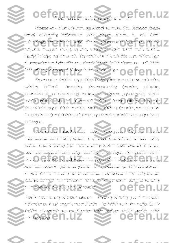 Plastmassalar haqida asosiy ma’lumot.
Plastmassa   -   plastik   (yunon.   qayishqoq)   va   massa   (lot.   Yumaloq   fangan
narsa)   so‘zlarining   birikmasidan   tashkil   topgan.   Albatta,   bu   so‘z   shartli
tushunchaga   ega.   Birinchi   kashf   qilingan   plastmassalar   bostm   va   qizdirish
natijasida   muayyan   shaklga   aylanib,   sovigandan   keyin   tashqi   muhit   ta’sirida
ilgarigi   holatiga   qaylolmas   edi.   Keyinchalik   issiqlik   ta’sirida   qayta   ishlanadigan
plastmassalar ham ixtiro qilingan. Jahonda birinchi bo‘lib plastmassa - selluloidni
1856- yili ingliz kimyogari Aleksandr Parkes ixtiro qilgan.
Plastmassalar   shaklini   qayta   tiklanishi   bo‘yicha   termoplast   va   reaktoplast
turlariga   bo‘linadi.   Termoplast   plastmassalarning   (masalan,   polietilen,
polivinilxlorid,   polistirollarning)   molekulalari   bo‘ylama   joylashganligi   sababli
issiqlik   ta’sirida   shaklini   o‘zgartiradi.   Ya’ni   ulardan   qilingan   buyumlar
chiqindilarini   qayta   ishlash   mumkin.   Reaktoplastlarning   (masaian,   aminoplast   va
ftoroplastlarning) molekulalari to‘rsimon joylashganligi sababli ularni qayta ishlab
bo‘lmaydi.
Plastmassalar   arzonligi   va   ba’zi   xususiyatlari   bo‘yicha   boshqa
materiaUardan qolishmasligi sababli, ishlab chiqarishda ko‘p qo‘llaniladi. Hozirgi
vaqtda   ishlab   chiqarilayotgan   materiallarning   20%ini   plastmassa   tashkil   qiladi.
Lekin ular parchalanmasligi tufayli atrof-imihitni ifloslaydi, o‘simliklartomirlarini
oziqlanishiga to‘sqinlik qiladi va gidrofobligi (suv shimmasligi) uchun organizmga
zarari bor. Jizzax viloyatida Italiya bilan hamkorlikda qurilgan «O‘zitalplast» turli
xil   xalq  iste’mol   mollari  ishlab   chiqarmoqda.  Plastmassalar   olinishi   bo‘yicha   uch
guruhga   bo‘linadi:   polimerizatsion   hamda   polikondensatsion   qatronlar   va   tabiiy
polimerlar asosida olinadigan plastmassalar.
Plastik   materiallar   yoki   plastmassalar   —   sintetik   yoki   tabiiy   yuqori   molekulali
birikmalar   asosidagi   organik   materiallardir.   Ular   isitish   va   bosim   natijasida   o zʻ
shaklini   o zgartirish   va   sovutilgandan   keyin   berilgan   shaklni   saqlab   qolish	
ʻ
qobiliyatiga ega. 