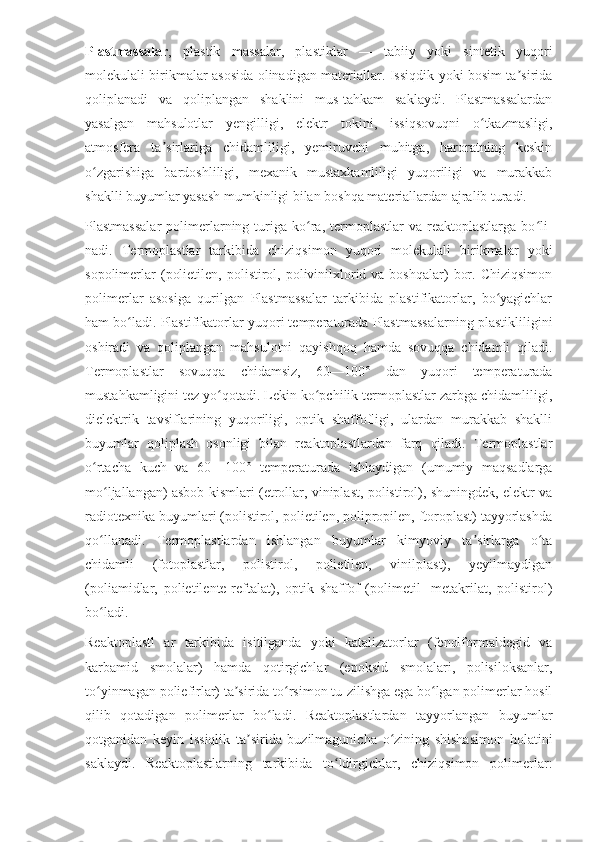 Plastmassalar ,   plastik   massalar,   plastiklar   —   tabiiy   yoki   sintetik   yuqori
molekulali birikmalar asosida olinadigan materiallar. Issiqdik yoki bosim ta siridaʼ
qoliplanadi   va   qoliplangan   shaklini   mus-tahkam   saklaydi.   Plastmassalardan
yasalgan   mahsulotlar   yengilligi,   elektr   tokini,   issiqsovuqni   o tkazmasligi,	
ʻ
atmosfera   ta sirlariga   chidamliligi,   yemiruvchi   muhitga,   haroratning   keskin	
ʼ
o zgarishiga   bardoshliligi,   mexanik   mustaxkamliligi   yuqoriligi   va   murakkab	
ʻ
shaklli buyumlar yasash mumkinligi bilan boshqa materiallardan ajralib turadi.
Plastmassalar  polimerlarning  turiga  ko ra,  termoplastlar   va  reaktoplastlarga  bo li-	
ʻ ʻ
nadi.   Termoplastlar   tarkibida   chiziqsimon   yuqori   molekulali   birikmalar   yoki
sopolimerlar   (polietilen,  polistirol, polivinilxlorid  va boshqalar)   bor.  Chiziqsimon
polimerlar   asosiga   qurilgan   Plastmassalar   tarkibida   plastifikatorlar,   bo yagichlar	
ʻ
ham bo ladi. Plastifikatorlar yuqori temperaturada Plastmassalarning plastikliligini	
ʻ
oshiradi   va   qoliplangan   mahsulotni   qayishqoq   hamda   sovuqqa   chidamli   qiladi.
Termoplastlar   sovuqqa   chidamsiz,   60—100°   dan   yuqori   temperaturada
mustahkamligini tez yo qotadi. Lekin ko pchilik termoplastlar zarbga chidamliligi,	
ʻ ʻ
dielektrik   tavsiflarining   yuqoriligi,   optik   shaffofligi,   ulardan   murakkab   shaklli
buyumlar   qoliplash   osonligi   bilan   reaktoplastlardan   farq   qiladi.   Termoplastlar
o rtacha   kuch   va   60—100°   temperaturada   ishlaydigan   (umumiy   maqsadlarga	
ʻ
mo ljallangan) asbob kismlari (etrollar, viniplast, polistirol), shuningdek, elektr va	
ʻ
radiotexnika buyumlari (polistirol, polietilen, polipropilen, ftoroplast) tayyorlashda
qo llanadi.   Termoplastlardan   ishlangan   buyumlar   kimyoviy   ta sirlarga   o ta
ʻ ʼ ʻ
chidamli   (fotoplastlar,   polistirol,   polietilen,   vinilplast),   yeyilmaydigan
(poliamidlar,   polietilente-reftalat),   optik   shaffof   (polimetil   -metakrilat,   polistirol)
bo ladi.
ʻ
Reaktoplastl   ar   tarkibida   isitilganda   yoki   katalizatorlar   (fenolformaldegid   va
karbamid   smolalar)   hamda   qotirgichlar   (epoksid   smolalari,   polisiloksanlar,
to yinmagan poliefirlar) ta sirida to rsimon tu-zilishga ega bo lgan polimerlar hosil
ʻ ʼ ʻ ʻ
qilib   qotadigan   polimerlar   bo ladi.   Reaktoplastlardan   tayyorlangan   buyumlar	
ʻ
qotganidan   keyin   issiqlik   ta sirida   buzilmagunicha   o zining   shishasimon   holatini	
ʼ ʻ
saklaydi.   Reaktoplastlarning   tarkibida   to ldirgichlar,   chiziqsimon   polimerlar:	
ʻ 