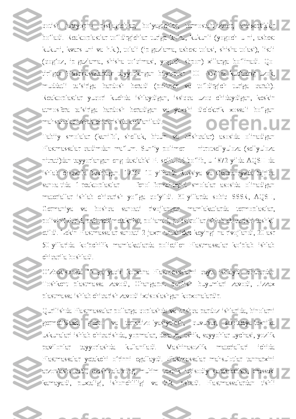 qotish   jarayonini   rostlagichlar,   bo yagichlar,   termostabilizator,   antiseptiklarʻ
bo ladi.   Reaktoplastlar   to ldirgichlar   turiga   ko ra,   kukunli   (yogoch   u   ni,   asbest	
ʻ ʻ ʻ
kukuni,   kvars   uni   va   h.k.),   tolali   (ip-gazlama,   asbest   tolasi,   shisha   tolasi),   listli
(qog oz,   ip-gazlama,   shisha   to qimasi,   yogoch   shpon)   xillarga   bo linadi.   Qo-	
ʻ ʻ ʻ
tirilgan   Plastmassalardan   tayyorlangan   buyumlar   100—350°da   kuchning   uzok,
muddatli   ta siriga   bardosh   beradi   (polimer   va   to ldirgich   turiga   qarab).	
ʼ ʻ
Reaktoplastlar   yuqori   kuchda   ishlaydigan,   issiqqa   uzoq   chidaydigan,   keskin
atmosfera   ta siriga   bardosh   beradigan   va   yaxshi   dielektrik   xossali   bo lgan
ʼ ʻ
mahsulotlar ishlab chiqarishda qo llaniladi.	
ʻ
Tabiiy   smolalar   (kanifol,   shellak,   bitum   va   boshqalar)   asosida   olinadigan
Plastmassalar   qadimdan   ma lum.   Sun iy   polimer   —   nitrotsellyuloza   (sellyuloza	
ʼ ʼ
nitrati)dan tayyorlangan  eng  dastlabki   P.  selluloid  bo lib,  u 1872  yilda AQSH  da	
ʻ
ishlab   chiqarila   boshlagan.   1906—10   yillarda   Rossiya   va   Germaniyada   tajriba
sanoa-tida   1-reaktoplastlar   —   fenol-formaldegid   smolalar   asosida   olinadigan
materiallar   ishlab   chiqarish   yo lga   qo yildi.   30-yillarda   sobiq   SSSR,   AQSH,	
ʻ ʻ
Germaniya   va   boshqa   sanoati   rivojlangan   mamlakatlarda   termoplastlar,
polivinilxlorid, polimetilmetakrilat, poliamid, polistirollar ishlab chiqarishi tashkil
etildi. Lekin Plastmassalar  sanoati  2-jaxrn urushidan keyingi-na rivojlandi, 20-asr
50-yillarida   ko pchilik   mamlakatlarda   polietilen   Plastmassalar   ko plab   ishlab	
ʻ ʻ
chiqarila boshladi.
O zbekistonda   10   ga   yaqin   korxona   Plastmassalarni   qayta   ishlaydi.   Shulardan	
ʻ
Toshkent   plastmassa   zavodi,   Ohangaron   qurilish   buyumlari   zavodi,   Jizzax
plastmassa ishlab chiqarish zavodi ixtisoslashgan korxonalardir.
Qurilishda Plastmassalar pollarga qoplashda va boshqa pardoz ishlarida, binolarni
germetiklash,   gidro-   va   termoizo-lyasiyalash,   quvurlar,   sanitariya-texnika
uskunalari ishlab chiqarishda, yopmalar, dera-za, eshik, sayyohlar uychasi, yozlik
pavilonlar   tayyorlashda   kullaniladi.   Mashinasozlik   materiallari   ichida
Plastmassalar   yetakchi   o rinni   egallaydi.   Plastmassalar   mahsulotlar   tannarxini	
ʻ
arzonlashti-radi,   mashinalarning   muhim   texnik   iqtisodiy   parametrlari,   massasi
kamayadi,   puxtaligi,   ishonchliligi   va   h.k.   oshadi.   Plastmassalardan   tishli 