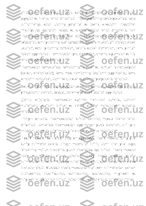 g ildiraklar,   podshipniklar,   roliklar,   stanok   yo naltirgichlari,   quvurlar,   boltlar,ʻ ʻ
gaykalar   va   boshqa   ishlab   chiqariladi.   Plastmassalarning   aviatsiyasozlikda   keng
qo llanilishiga   sabab   ularning   yengilligi   va   texnik   xossalarini   o zgartirish
ʻ ʻ
imkoniya-tiga   egaligidir.   Raketa   va   kosmik   kemalar   ishlab   chiqarishda   ham
Plastmassalar   muhim   ahamiyat   kasb   etdi.   Reaktoplastlardan   foydalanib   reaktiv
dvigatellar, samolyotlarning kuch agregatlari, raketa korpuslari, g ildiraklar, shassi	
ʻ
ustunlari,   verto-lyotlarning   parraklari,   issiqlik   saqlash   elementlari,   osma   yonilg i	
ʻ
baklari tayyorlanadi. Termoplastlar  oyna elementlari, antenna suyurmalari va h.k.
ishlab chiqarishda kullaniladi.
Plastmassalar   kemasozlikda   kemalarning   korpusi   va   korpusli   konstruksiyalar
(asosan,   shishaplastlar),   kema   mexa-nizmlarining   detallarini   tayyorlashda,   kema
xonalarini pardozlash, ularni issiq, tovush va gidroizolyasiyalashda ishlatiladi.
Avtomobil sozl i kda Plastmassalardan avtomobil kabinalari, kuzovlari va ularning
yirik gabaritli qismlari, dvigatel, transmissiya shassi detallari tayyorlanadi.
Qishloq   xo jaligida   Plastmassalar   sug orish   inshootlari   qurishda,   tuproqni	
ʻ ʻ
mul chlasht,   urug larni   dorilash   va   qishloq   xo jaligi   mahsulotlarini   saqlashda	
ʼ ʻ ʻ
ishlatiladi.
Tibbiyot   sanoatida   Plastmassalardan   ko plab   asboblar,   maxsus   idishlar   ishlab	
ʻ
chikariladi.   Jarroxlikda   plastmassadan   tayyorlangan   yurak   klapanlari,   qo l-oyoq	
ʻ
protezlari, ortopedik qo yilmalar, ko z soqqasi va boshqa ishlatiladi	
ʻ ʻ
Plastik   massalar   va   ulardan   detallar   tayyorlash.   Plastik   massalar   tabiiy   yoki
sun’iy   polimerlar   asosida   olingan   materiallar   bo‘lib,   ularni   olish   yoki   qayta
ishlashning   ma’lum   bosqichida   yuqori   plastiklikka   ega   bo‘ladi.   Plastik   massalar
oddiy   va   murakkab   xillarga   ajratiladi.   Oddiy   plastik   massalar   yolg‘iz
polimerlardan iborat bo‘lib, ularga polietilen, polistirol, kapron, organik shisha va
boshqalar   kiradi.   Murakkab   plastik   massalarda   bog‘lovchi   polimerlardan   tashqari
toldiruvchilar,   plastifikatorlar,   stabilizatorlar,   katalizatorlar,   moylovchi   va
bo‘yovchi moddalar ham bo‘ladi. Ba’zan bog‘lovchilar sifatida polimerlar o‘rniga 