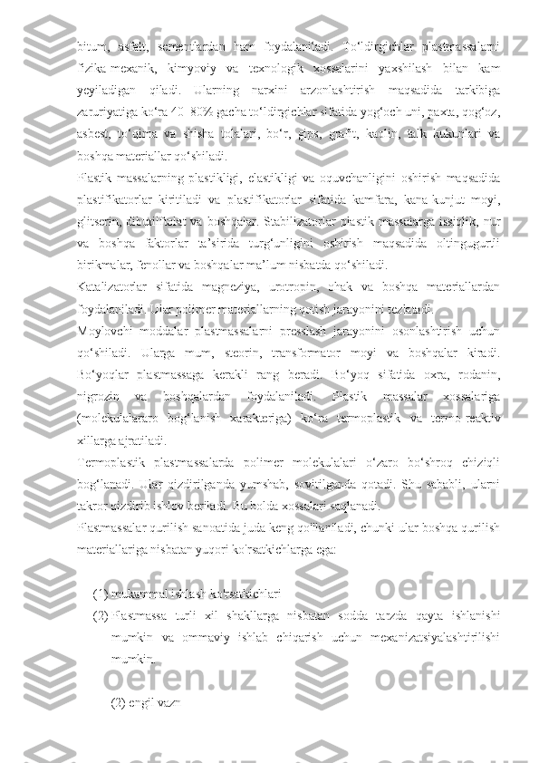 bitum,   asfalt,   sementlardan   ham   foydalaniladi.   To‘ldirgichlar   plastmassalarni
fizika-mexanik,   kimyoviy   va   texnologik   xossalarini   yaxshilash   bilan   kam
yeyiladigan   qiladi.   Ularning   narxini   arzonlashtirish   maqsadida   tarkibiga
zaruriyatiga ko‘ra 40–80% gacha to‘ldirgichlar sifatida yog‘och uni, paxta, qog‘oz,
asbest,   to‘qima   va   shisha   tolalari,   bo‘r,   gips,   grafit,   kaolin,   talk   kukunlari   va
boshqa materiallar qo‘shiladi.
Plastik   massalarning   plastikligi,   elastikligi   va   oquvchanligini   oshirish   maqsadida
plastifikatorlar   kiritiladi   va   plastifikatorlar   sifatida   kamfara,   kana-kunjut   moyi,
glitserin, dibutilftolat   va  boshqalar. Stabilizatorlar  plastik  massalarga   issiqlik,  nur
va   boshqa   faktorlar   ta’sirida   turg‘unligini   oshirish   maqsadida   oltingugurtli
birikmalar, fenollar va boshqalar ma’lum nisbatda qo‘shiladi.
Katalizatorlar   sifatida   magneziya,   urotropin,   ohak   va   boshqa   materiallardan
foydalaniladi. Ular polimer materiallarning qotish jarayonini tezlatadi. 
Moylovchi   moddalar   plastmassalarni   presslash   jarayonini   osonlashtirish   uchun
qo‘shiladi.   Ularga   mum,   steorin,   transformator   moyi   va   boshqalar   kiradi.
Bo‘yoqlar   plastmassaga   kerakli   rang   beradi.   Bo‘yoq   sifatida   oxra,   rodanin,
nigrozin   va   boshqalardan   foydalaniladi.   Plastik   massalar   xossalariga
(molekulalararo   bog‘lanish   xarakteriga)   ko‘ra   termoplastik   va   termo-reaktiv
xillarga ajratiladi.
Termoplastik   plastmassalarda   polimer   molekulalari   o‘zaro   bo‘shroq   chiziqli
bog‘lanadi.   Ular   qizdirilganda   yumshab,   sovitilganda   qotadi.   Shu   sababli,   ularni
takror qizdirib ishlov beriladi. Bu holda xossalari saqlanadi.
Plastmassalar qurilish sanoatida juda keng qo'llaniladi, chunki ular boshqa qurilish
materiallariga nisbatan yuqori ko'rsatkichlarga ega:  
 
(1) mukammal ishlash ko'rsatkichlari  
(2) Plastmassa   turli   xil   shakllarga   nisbatan   sodda   tarzda   qayta   ishlanishi
mumkin   va   ommaviy   ishlab   chiqarish   uchun   mexanizatsiyalashtirilishi
mumkin.  
(2) engil vazn   