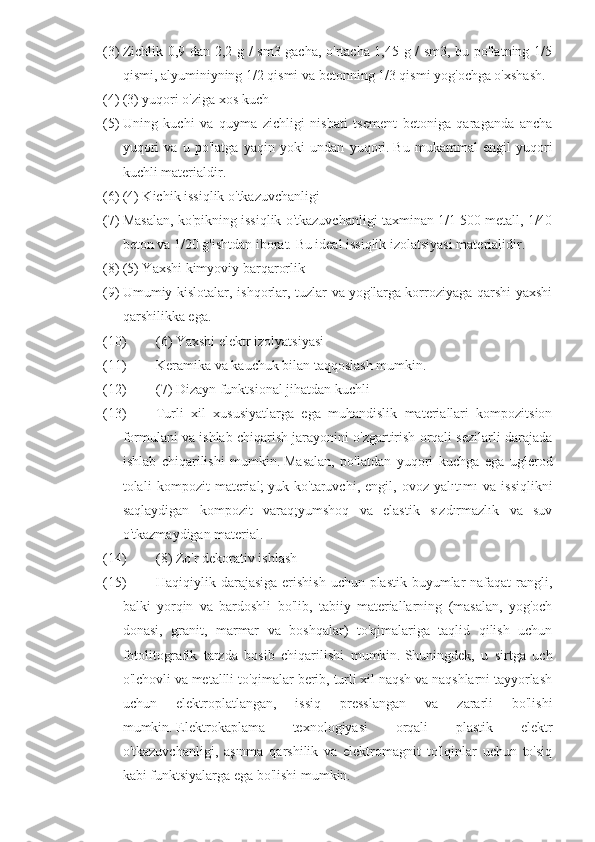 (3) Zichlik 0,9 dan 2,2 g / sm3 gacha, o'rtacha 1,45 g / sm3, bu po'latning 1/5
qismi, alyuminiyning 1/2 qismi va betonning 1/3 qismi yog'ochga o'xshash.  
(4) (3) yuqori o'ziga xos kuch  
(5) Uning   kuchi   va   quyma   zichligi   nisbati   tsement   betoniga   qaraganda   ancha
yuqori   va   u   po'latga   yaqin   yoki   undan   yuqori.   Bu   mukammal   engil   yuqori
kuchli materialdir.  
(6) (4) Kichik issiqlik o'tkazuvchanligi  
(7) Masalan, ko'pikning issiqlik o'tkazuvchanligi taxminan 1/1 500 metall, 1/40
beton va 1/20 g'ishtdan iborat.   Bu ideal issiqlik izolatsiyasi materialidir.  
(8) (5) Yaxshi kimyoviy barqarorlik  
(9) Umumiy kislotalar, ishqorlar, tuzlar va yog'larga korroziyaga qarshi yaxshi
qarshilikka ega.  
(10) (6) Yaxshi elektr izolyatsiyasi  
(11) Keramika va kauchuk bilan taqqoslash mumkin.  
(12) (7) Dizayn funktsional jihatdan kuchli  
(13) Turli   xil   xususiyatlarga   ega   muhandislik   materiallari   kompozitsion
formulani va ishlab chiqarish jarayonini o'zgartirish orqali sezilarli darajada
ishlab   chiqarilishi   mumkin.   Masalan,   po'latdan   yuqori   kuchga   ega   uglerod
tolali   kompozit   material;   yuk   ko'taruvchi,   engil,   ovoz   yalıtımı   va   issiqlikni
saqlaydigan   kompozit   varaq;yumshoq   va   elastik   sızdırmazlık   va   suv
o'tkazmaydigan material.
(14) (8) Zo'r dekorativ ishlash  
(15) Haqiqiylik darajasiga erishish uchun plastik buyumlar nafaqat  rangli,
balki   yorqin   va   bardoshli   bo'lib,   tabiiy   materiallarning   (masalan,   yog'och
donasi,   granit,   marmar   va   boshqalar)   to'qimalariga   taqlid   qilish   uchun
fotolitografik   tarzda   bosib   chiqarilishi   mumkin.   Shuningdek,   u   sirtga   uch
o'lchovli va metallli to'qimalar berib, turli xil naqsh va naqshlarni tayyorlash
uchun   elektroplatlangan,   issiq   presslangan   va   zararli   bo'lishi
mumkin.   Elektrokaplama   texnologiyasi   orqali   plastik   elektr
o'tkazuvchanligi,   aşınma   qarshilik   va   elektromagnit   to'lqinlar   uchun   to'siq
kabi funktsiyalarga ega bo'lishi mumkin.   