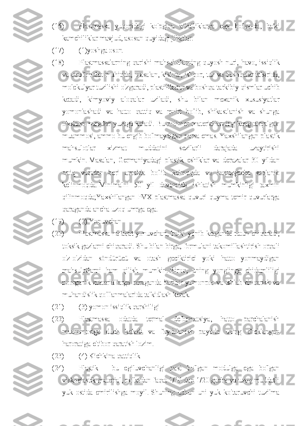 (16) Plastmassa   yuqoridagi   ko'pgina   afzalliklarga   ega   bo'lsa-da,   ba'zi
kamchiliklar mavjud, asosan quyidagi jihatlar:  
(17) (1)yoshga oson  
(18) Plastmassalarning qarishi  mahsulotlarning quyosh nuri, havo, issiqlik
va atrof-muhit muhitida, masalan, kislota, ishqor, tuz va boshqalar ta'sirida,
molekulyar tuzilishi o'zgaradi, plastifikator va boshqa tarkibiy qismlar uchib
ketadi,   kimyoviy   aloqalar   uziladi,   shu   bilan   mexanik   xususiyatlar
yomonlashadi   va   hatto   qattiq   va   mo'rt   bo'lib,   shikastlanish   va   shunga
o'xshash narsalar yuzaga keladi.   Bu polimer materiallarning keng tarqalgan
muammosi, ammo bu engib bo'lmaydigan narsa emas.   Yaxshilangan plastik
mahsulotlar   xizmat   muddatini   sezilarli   darajada   uzaytirishi
mumkin.   Masalan,   Germaniyadagi   plastik   eshiklar   va   derazalar   30   yildan
ortiq   vaqtdan   beri   amalda   bo'lib   kelmoqda   va   hanuzgacha   saqlanib
kelinmoqda.   Minimalni   50   yil   davomida   ishlatish   mumkinligi   taxmin
qilinmoqda;Yaxshilangan   PVX   plastmassa   quvuri   quyma   temir   quvurlarga
qaraganda ancha uzoq umrga ega.
(19) (2) Yonuvchan  
(20) Plastmassa  nafaqat  yonuvchan,  balki  yonib ketganda tutun chiqaradi,
toksik gazlarni chiqaradi.   Shu bilan birga, formulani takomillashtirish orqali
o'z-o'zidan   söndürücü   va   otash   geciktirici   yoki   hatto   yonmaydigan
mahsulotlarni   ham   qilish   mumkin.   Biroq,   uning   yong'inga   chidamliligi
noorganik materiallarga qaraganda baribir yomonroq va ishlab chiqarish va
muhandislik qo'llanmalarida ta'kidlash kerak.  
(21) (3) yomon issiqlik qarshiligi  
(22) Plastmassa   odatda   termal   deformatsiya,   hatto   parchalanish
muammosiga   duch   keladi   va   foydalanish   paytida   uning   cheklangan
haroratiga e'tibor qaratish lozim.  
(23) (4) Kichkina qattiqlik  
(24) Plastik   -   bu   egiluvchanligi   past   bo'lgan   modulga   ega   bo'lgan
viskoelastik material, po'latdan faqat 1/10 dan 1/20 gacha va uzoq muddatli
yuk   ostida   emirilishga   moyil.   Shuning   uchun   uni   yuk   ko'taruvchi   tuzilma 