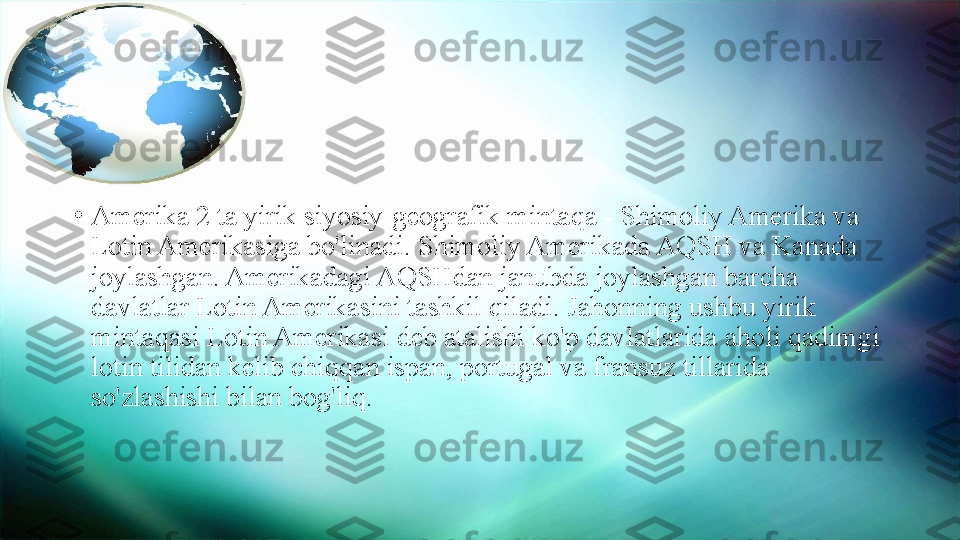 •
Amerika 2 ta yirik siyosiy-geografik mintaqa - Shimoliy Amerika va 
Lotin Amerikasiga bo'linadi. Shimoliy Amerikada AQSH va Kanada 
joylashgan. Amerikadagi AQSHdan janubda joylashgan barcha 
davlatlar Lotin Amerikasini tashkil qiladi. Jahonning ushbu yirik 
mintaqasi Lotin Amerikasi deb atalishi ko'p davlatlarida aholi qadimgi 
lotin tilidan kelib chiqqan ispan, portugal va fransuz tillarida 
so'zlashishi bilan bog'liq. 