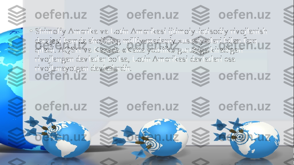 •
Shimoliy Amerika va Lotin Amerikasi ijtimoiy-iqtisodiy rivojlanish 
darajasi hamda aholining milliy-madaniy xususiyatlari bilan farq 
qiladi. AQSH va Kanada «Katta yettilik» guruhiga kiradigan 
rivojlangan davlatlar bo'lsa, Lotin Amerikasi davlatlari esa 
rivojlanayotgan davlatlardir. 