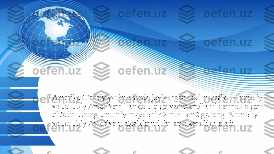 •
Amerika G'arbiy yarim sharda joylashgan ikki materik - Shimoliy 
va Janubiy Amerikani hamda ularga yaqin orollarni qamrab olgan 
qit'adir. Uning umumiy maydoni 42 mln. km2 ga teng. Shimoliy 
va Janubiy Amerika materiklarini Panama kanali ajratadi. 