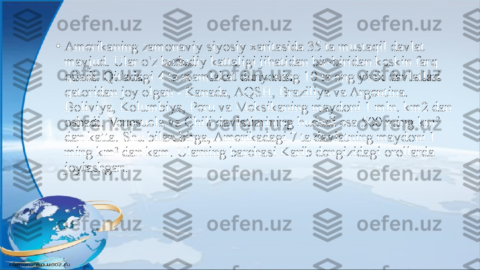 •
Amerikaning zamonaviy siyosiy xaritasida 35 ta mustaqil davlat 
mavjud. Ular o'z hududiy kattaligi jihatidan bir-biridan keskin farq 
qiladi. Qit'adagi 4 ta mamlakat dunyoning 10 ta eng yirik davlatlari 
qatoridan joy olgan - Kanada, AQSH, Braziliya va Argentina. 
Boliviya, Kolumbiya, Peru va Meksikaning maydoni 1 mln. km2 dan 
oshadi. Venesuela va Chili davlatlarining hududi esa 500 ming km 2
 
dan katta. Shu bilan birga, Amerikadagi 7 ta davlatning maydoni 1 
ming km 2
 dan kam. Ularning barchasi Karib dengizidagi orollarda 
joylashgan. 