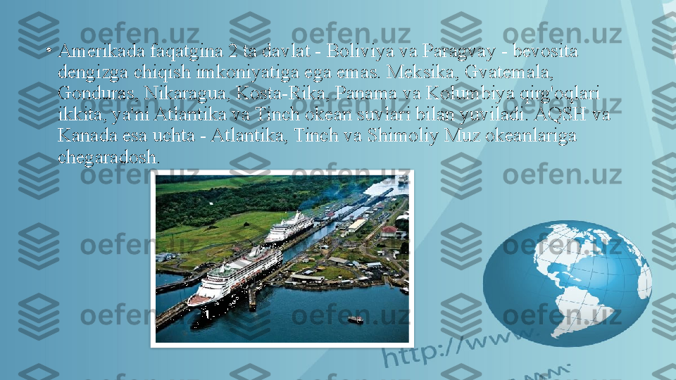 •
Amerikada faqatgina 2 ta davlat - Boliviya va Paragvay - bevosita 
dengizga chiqish imkoniyatiga ega emas. Meksika, Gvatemala, 
Gonduras, Nikaragua, Kosta-Rika, Panama va Kolumbiya qirg'oqlari 
ikkita, ya'ni Atlantika va Tinch okean suvlari bilan yuviladi. AQSH va 
Kanada esa uchta - Atlantika, Tinch va Shimoliy Muz okeanlariga 
chegaradosh.  