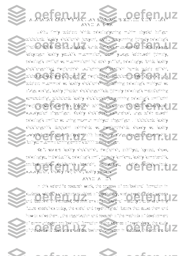 TАLАBАLАR KАSBIY SHАKLLАNISHINING   PSIXОLОGIK ОMILLАRI
ANNOTATSIYA
Ushbu   ilmiy   tadqiqot   ishida   psixologiyaning   muhim   obyekti   bo‘lgan
talabalarda   kasbiy   shakllanish   jarayoni,   ushbu   jarayonning   ijtimoiy-psixologik
jihatlari   hamda   omillari,   bugungi   kunda   bo‘lajak   mutaxassislar   orasida   yuzaga
kelayotgan   kasbiy   yetuklik   muammolari,   ularni   yuzaga   keltiruvchi   ijtimoiy,
psixologik   omillari   va   muammolarni   hal   etish   yo‘llari,   psixologiya   fanida   kasbiy
shakllanganlikni   rivojlantirish   usullarining   o’rganilishi   hamda   tadqiq   etilishi,
talabalarda kasbiy shakllanganlikni rivojlantirish darajalarini o’rganish, psixologik
tadqiqot   muammosi   va   kasbiy   shakllanish   omillarining   psixologik   mohiyati   va
o’ziga xosligi, kasbiy jihatdan shakllanganlikda ijtimoiy-psixologik metodlarining
samaradorligi,   talabalarda   kasbiy   shakllanish   jarayonining   psixologik   omillarini
rivojlantirishning   empirik   o’rganish   tahlili,   shakllanganlik   holati   va   xarakterli
xususiyatlari   o‘rganilgan.   Kasbiy   shakllanish   tushunchasi,   unga   ta‘sir   etuvchi
psixologik   omillar   va   uning   mazmun   mohiyati   o‘rganilgan   .   Talabalarda   kasbiy
shakllanganlik   darajasini   oshirishda   va   rivojlantirishda   shaxsiy   va   kasbiy
uzviylikda   rivojlanish   faoliyatini   olib   borishning   o‘ziga   xos   jihatlari   va   ushbu
faoliyat muammolarining empirik tahlili tadqiq etilgan.
Kalit   sozlar:   kasbiy   shakllanish,   rivojlanish,   qobiliyat,   layoqat,   shaxs,
psixologiya, individuallik, psixologik omil, ijtimoiy konikma, kasbiy kompitentlik,
professionallik,   shakllanish   bosqichi,   motivatsiya,     ichki   intilish,   iroda
xususiyatlari,  shaxsiy rivojlanish, kasbiy yetuklik.
ANNOTATION
In   this   scientific   research   work,   the   process   of   professional   formation   in
students, which is an important object of psychology, socio-psychological aspects
and factors of this process, the problems of professional maturity that arise among
future   specialists   today,  the   social   and   psychological   factors   that   cause   them   and
how to solve them. , the organization and research of the methods of development
of  communication professional  formation in the science of  psychology, the study
of the levels of development of professional formation in students, the problem of
1 