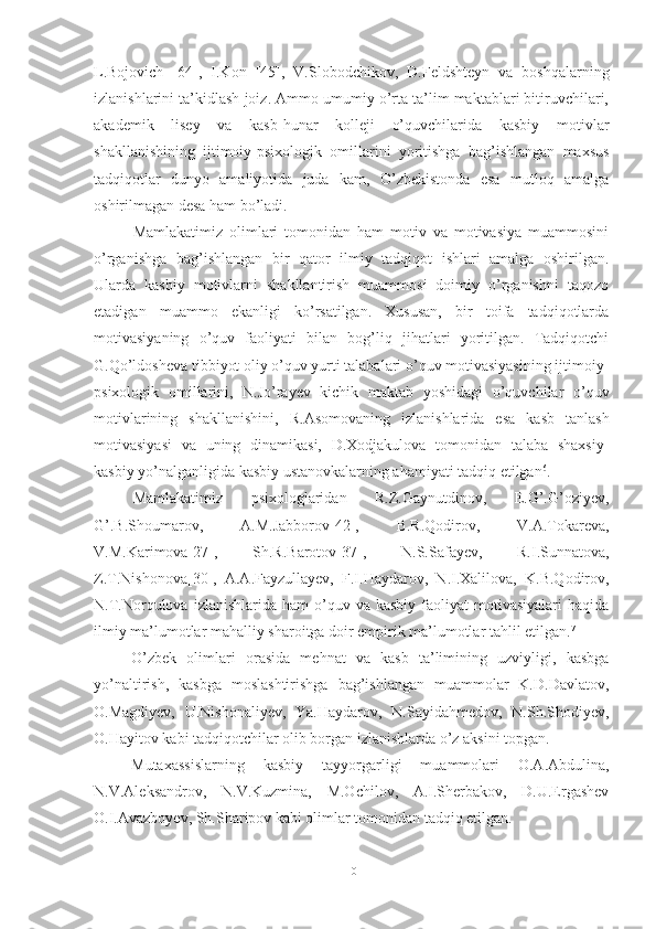 L.Bojovich   [64] ,   I.Kon   [45] ,   V.Slobodchikov,   D.Feldshteyn   va   boshqalarning
izlanishlarini ta’kidlash joiz. Ammo umumiy o’rta ta’lim maktablari bitiruvchilari,
akademik   lisey   va   kasb-hunar   kolleji   o’quvchilarida   kasbiy   motivlar
shakllanishining   ijtimoiy-psixologik   omillarini   yoritishga   bag’ishlangan   maxsus
tadqiqotlar   dunyo   amaliyotida   juda   kam,   O’zbekistonda   esa   mutloq   amalga
oshirilmagan  desa ham bo’ladi .
Mamlakatimiz   olimlari   tomonidan   ham   motiv   va   motivasiya   muammosini
o’rganishga   bag’ishlangan   bir   qator   ilmiy   tadqiqot   ishlari   amalga   oshirilgan.
Ularda   kasbiy   motivlarni   shakllantirish   muammosi   doimiy   o’rganishni   taqozo
etadigan   muammo   ekanligi   ko’rsatilgan.   Xususan,   bir   toifa   tadqiqotlarda
motivasiyaning   o’quv   faoliyati   bilan   bog’liq   jihatlari   yoritilgan.   Tadqiqotchi
G.Qo’ldosheva tibbiyot oliy o’quv yurti talabalari o’quv motivasiyasining ijtimoiy-
psixologik   omillarini,   N.Jo’rayev   kichik   maktab   yoshidagi   o’quvchilar   o’quv
motivlarining   shakllanishini,   R . Asomovaning   izlanishlarida   esa   kasb   tanlash
motivasiyasi   va   uning   dinamikasi,   D.Xodjakulova   tomonidan   talaba   shaxsiy-
kasbiy yo’nalganligida kasbiy ustanovkalarning ahamiyati tadqiq etilgan 6
.
Mamlakatimiz   psixologlaridan   R.Z.Gaynutdinov,   E.G’.G’oziyev,
G’.B.Shoumarov,   A.M.Jabborov[42],   B.R.Qodirov,   V.A.Tokareva,
V.M.Karimova [27] ,   Sh.R.Barotov [37] ,   N.S.Safayev,   R.I.Sunnatova,
Z.T.Nishonova [30] ,   A.A.Fayzullayev,   F.I.Haydarov,   N.I.Xalilova,   K.B.Qodirov,
N.T.Norqulova  izlanishlarida  ham   o’quv  va  kasbiy   faoliyat   motivasiyalari   haqida
ilmiy ma’lumotlar mahalliy sharoitga doir empirik ma’lumotlar tahlil etilgan. 7
О’zbek   оlimlаri   оrаsidа   mehnаt   vа   kаsb   tа’limining   uzviyligi,   kаsbgа
yо’nаltirish,   kаsbgа   mоslаshtirishgа   bаg’ishlаngаn   muаmmоlаr   K.D.Dаvlаtоv,
О.Mаgdiyev,   U.Nishоnаliyev,   Yа.Hаydаrоv,   N.Sаyidаhmedоv,   N.Sh.Shоdiyev,
О.Hаyitоv kаbi tаdqiqоtchilаr оlib bоrgаn izlаnishlаrdа о’z аksini tоpgаn. 
Mutаxаssislаrning   kаsbiy   tаyyоrgаrligi   muаmmоlаri   О.А.Аbdulinа,
N.V.Аleksаndrоv,   N.V.Kuzminа,   M.Оchilоv,   А.I.Sherbаkоv,   D.U.Ergаshev
О.I.Аvаzbоyev, Sh.Shаripоv kаbi оlimlаr tоmоnidаn tаdqiq etilgаn.
10 