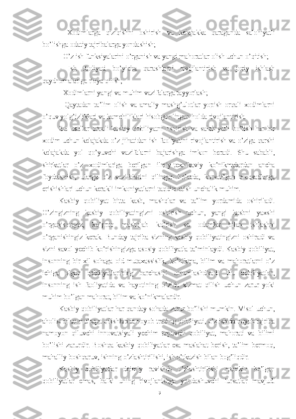 -   Xodimlarga   qiziqishni   oshirish   va   kelajakka   qaraganda   salohiyatli
bo’lishga odatiy tajribalarga yondashish;
- O’z ish funksiyalarini o’rganish va yangi mahoratlar olish uchun o’qitish;
-   Ish   faoliyati   bo’yicha   qarashlarni   rivojlantirish   va   joriy   ishlash
qaydnomalariga rioya qilish;
- Xodimlarni yangi va muhim vazifalarga tayyorlash;
-   Qaytadan   ta’lim   olish   va   amaliy   mashg’ulotlar   yopish   orqali   xodimlarni
o’quv yolg’izliklari va kamchiliklari hisobga olingan holda rivojlantirish.
Bu   usullar   orqali   kasbiy   qobiliyatni   oshirish   va   salohiyatli   bo’lish   har   bir
xodim uchun kelajakda o’z jihatidan ish faoliyatini rivojlantirish va o’ziga qarshi
kelajakda   yol   qo’yuvchi   vazifalarni   bajarishga   imkon   beradi.   Shu   sababli,
shirkatlar   o’z   xodimlariga   berilgan   ilmiy-texnikaviy   ko’nikmalardan   ancha
foydalanish,   ularga   o’z   vazifalarini   qilingan   holatda,   korsatilgan   maqsadlarga
erishishlari uchun kerakli imkoniyatlarni taqdim etish unchalik muhim. 
Kasbiy   qobiliyat   bitta   kasb,   mashqlar   va   ta’lim   yordamida   oshiriladi.
O’zingizning   kasbiy   qobiliyatingizni   oshirish   uchun,   yangi   kasbni   yaxshi
o’rganishingiz,   ko’proq   mashqlab   ko’rish   va   odamlar   bilan   ishlashni
o’rganishingiz   kerak.   Bunday   tajriba   sizning   kasbiy   qobiliyatingizni   oshiradi   va
sizni savol  yechib ko’rishingizga asosiy qobiliyatla ta’minlaydi. Kasbiy qobiliyat,
insonning   bir   xil   sohaga   oid   mutaxassislik,   ko’nikma,   bilim   va   mahoratlarni   o’z
ichiga   olgan   qobiliyatlarining   barchasini   umumlashdiradi.   Bu   qobiliyatlar,
insonning   ish   faoliyatida   va   hayotining   o’zida   xizmat   qilish   uchun   zarur   yoki
muhim bo’lgan mahorat, bilim va ko’nikmalardir. 
Kasbiy qobiliyatlar har qanday sohada zarur bo’lishi mumkin. Misol uchun,
aholisi bilan muloqot qilishlarida noyob trading qobiliyati, o’z ishida noyob tajriba
namoyon   qiluvchi   innovatsiyali   yechim   topuvchi   qobiliyat,   mahorati   va   bilimi
bo’lishi   zarurdir.   Boshqa   kasbiy   qobiliyatlar   esa   maslahat   berish,   ta’lim   bermoq,
mahalliy boshqaruv, ishning o’zlashtirilishi, ish o’tkazish bilan bog’liqdir. 
Kasbiy   qobiliyatlar   doimiy   ravishda   o’zlashtirilishi   mumkin   bo’lgan
qobiliyatlar   emas,   balki   uning   rivojlanishga   yondashuvchi   fursatlar   mavjud.
19 