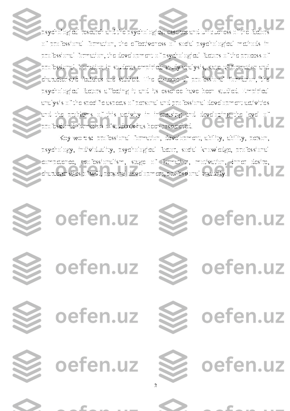 psychological research and the psychological essence and uniqueness of the factors
of   professional   formation,   the   effectiveness   of   social-psychological   methods   in
professional formation, the development of psychological factors of the process of
professional formation in students empirical study analysis, state of formation and
characteristic   features   are   studied.   The   concept   of   professional   formation,   the
psychological   factors   affecting   it   and   its   essence   have   been   studied.   Empirical
analysis of the specific aspects of personal and professional development activities
and   the   problems   of   this   activity   in   increasing   and   developing   the   level   of
professional formation of students has been researched.
Key   words:   professional   formation,   development,   ability,   ability,   person,
psychology,   individuality,   psychological   factor,   social   knowledge,   professional
competence,   professionalism,   stage   of   formation,   motivation,   inner   desire,
characteristics of will, personal development, professional maturity.
2 