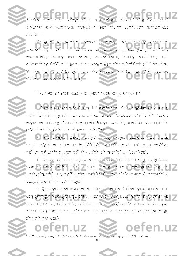 Bunday   fursatlar   shu   sohaga   o’ziga   xos   bo’lgan   mustaqil   o’rganish,   atrofni
o’rganish   yoki   yurtimizda   mavjud   bo’lgan   muhim   tajribalarni   hamkorlikda
olishdir .  6
Kо’pginа   tаdqiqоtchilаr   shаxsning   kаsbiy   rivоjlаnishining   universitet
bоsqichining   muhimligini   tа’kidlаb,   ushbu   dаvrning   qаdriyаt   yо’nаlishlаri,
munоsаbаti,   shаxsiy   xususiyаtlаri,   mоtivаtsiyаsi,   kаsbiy   yо’nаlishi,   аql-
zаkоvаtining   shаkllаnishigа   nisbаtаn   sezgirligigа   e’tibоr   berishаdi   (B.G.Аnаniev,
M.I.Dyаchenkо,   J.I.АKаndybоvich,   I.А.Zimnyаyа,   N.V.Kuzminа,   V.V.Peisаhоv,
V.I.Slоbоdchikоv, V.А.Yаkunin).
1.2. Rivоjlаnishdа kаsbiy fаоliyаtning psixоlоgik negizlаri
1. Jismoniy salomatlik: Kasbiy faoliyatning psixologik negizlari orasida eng
muhimlari   jismoniy   salomatlik   va   uni   saqlashdir.   Yurak-dam   o’sish,   ko’z   turish,
miyak   massasining   o’rnatilishiga   qarab   faoliyat   tuzilishi,   kasalliklardan   saqlanish
yoki ularni davolashda ahamiyatga ega bo’ladi.
2.   Nutq   kasbiyati:   Kasbiy   faoliyatda   nutq   kasbiyati   juda   muhimdir.   Bunda
nutqni   to’g’ri   va   qulay   tarzda   ishlatish,   ishonchli   tarzda   axborot   almashish,
ma’lumot sifatining yuqori bo’lishiga e’tibor bergan holda o’tash kerak.
3.   Tajriba   va   bilim:   Tajriba   va   bilimkasb   etish   ham   kasbiy   faoliyatning
psixologik   negizlaridan   biridir.   Bu   shu   bilimga   asoslanib   qarorgohlik   sog’lom
turish, o’rganish va yangiliklardan foydalanish, mashqda ko’p va tushunmovchilik
darajasiga erishishni ta’minlaydi.
4.   Qobiliyatlar   va   xususiyatlar:   Har   bir   kasbiy   faoliyat   yoki   kasbiy   soha
kengaytirilgan   xususiyatlarga   ega   bo’ladi.   Bu   xususiyatlar   zamon   rivojlanishi   va
insoniy   psixologiyasidagi   tajribalarning   tasiriga   bog’liq   o’zgarishlarga   uchraydi.
Bunda   o’ziga   xos   tajriba,   o’z-o’zini   baholash   va   tadqiqot   qilish   qobiliyatlariga
e’tibor berish kerak.
6
  M . M .  Axmetjanov ,  A . X .  Gafforov ,  M . X .  Karimova .  Kasbiy   psixologiya .  T .: 2021 153- bet
20 