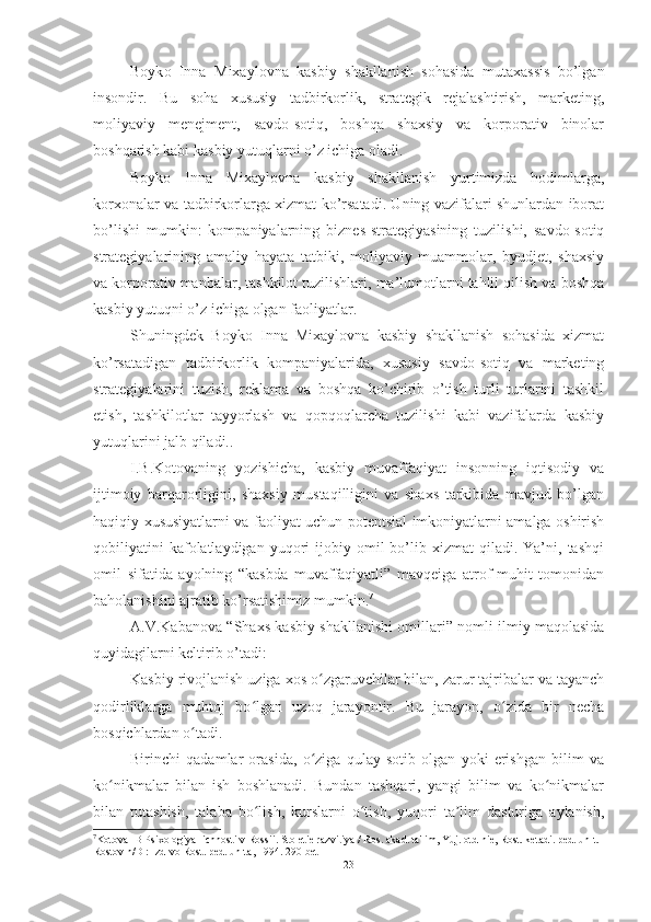 Boyk o   Inna   Mixaylovna   kasbiy   shakllanish   sohasida   mutaxassis   bo’lgan
insondir.   Bu   soha   xususiy   tadbirkorlik,   strategik   rejalashtirish,   marketing,
moliyaviy   menejment,   savdo-sotiq,   boshqa   shaxsiy   va   korporativ   binolar
boshqarish kabi kasbiy yutuqlarni o’z ichiga oladi.
Boyko   Inna   Mixaylovna   kasbiy   shakllanish   yurtimizda   hodimlarga,
korxonalar va tadbirkorlarga xizmat ko’rsatadi. Uning vazifalari shunlardan iborat
bo’lishi   mumkin:   kompaniyalarning   biznes-strategiyasining   tuzilishi,   savdo-sotiq
strategiyalarining   amaliy   hayata   tatbiki,   moliyaviy   muammolar,   byudjet,   shaxsiy
va korporativ manbalar, tashkilot tuzilishlari, ma’lumotlarni tahlil qilish va boshqa
kasbiy yutuqni o’z ichiga olgan faoliyatlar. 
Shuningdek   Boyko   Inna   Mixaylovna   kasbiy   shakllanish   sohasida   xizmat
ko’rsatadigan   tadbirkorlik   kompaniyalarida,   xususiy   savdo-sotiq   va   marketing
strategiyalarini   tuzish,   reklama   va   boshqa   ko’chirib   o’tish   turli   turlarini   tashkil
etish,   tashkilotlar   tayyorlash   va   qopqoqlarcha   tuzilishi   kabi   vazifalarda   kasbiy
yutuqlarini jalb qiladi..
I.B.Kоtоvаning   yоzishichа,   kаsbiy   muvаffаqiyаt   insоnning   iqtisоdiy   vа
ijtimоiy   bаrqаrоrligini,   shаxsiy   mustаqilligini   vа   shаxs   tаrkibidа   mаvjud   bо’lgаn
hаqiqiy xususiyаtlаrni vа fаоliyаt uchun pоtentsiаl imkоniyаtlаrni аmаlgа оshirish
qоbiliyаtini  kаfоlаtlаydigаn  yuqоri   ijоbiy  оmil  bо’lib  xizmаt   qilаdi.  Yа’ni,  tаshqi
оmil   sifаtidа   аyоlning   “kаsbdа   muvаffаqiyаtli”   mаvqeigа   аtrоf-muhit   tоmоnidаn
bаhоlаnishini аjrаtib kо’rsаtishimiz mumkin. 7
А.V.Kаbаnоvа “Shаxs kаsbiy shаkllаnishi оmillаri” nоmli ilmiy mаqоlаsidа
quyidаgilаrni keltirib о’tаdi:
Kasbiy rivojlanish uziga xos o zgaruvchilar bilan, zarur tajribalar va tayanchʻ
qodirliklarga   muhtoj   bo lgan   uzoq   jarayontir.   Bu   jarayon,   o zida   bir   necha	
ʻ ʻ
bosqichlardan o tadi.	
ʻ
Birinchi   qadamlar   orasida,   o ziga   qulay   sotib   olgan   yoki   erishgan   bilim   va	
ʻ
ko nikmalar   bilan   ish   boshlanadi.   Bundan   tashqari,   yangi   bilim   va   ko nikmalar	
ʻ ʻ
bilan   tutashish,   talaba   bo lish,   kurslarni   o tish,   yuqori   ta lim   dasturiga   aylanish,	
ʻ ʻ ʼ
7
Kotova IB Psixologiya lichnosti v Rossii. Stoletie razvitiya / Ros. akad. ta'lim, Yuj. otd-nie, Rost. ketadi. ped. un-t. 
Rostov n/D : Izd-vo Rost. ped. un-ta, 1994. 290 -bet
23 