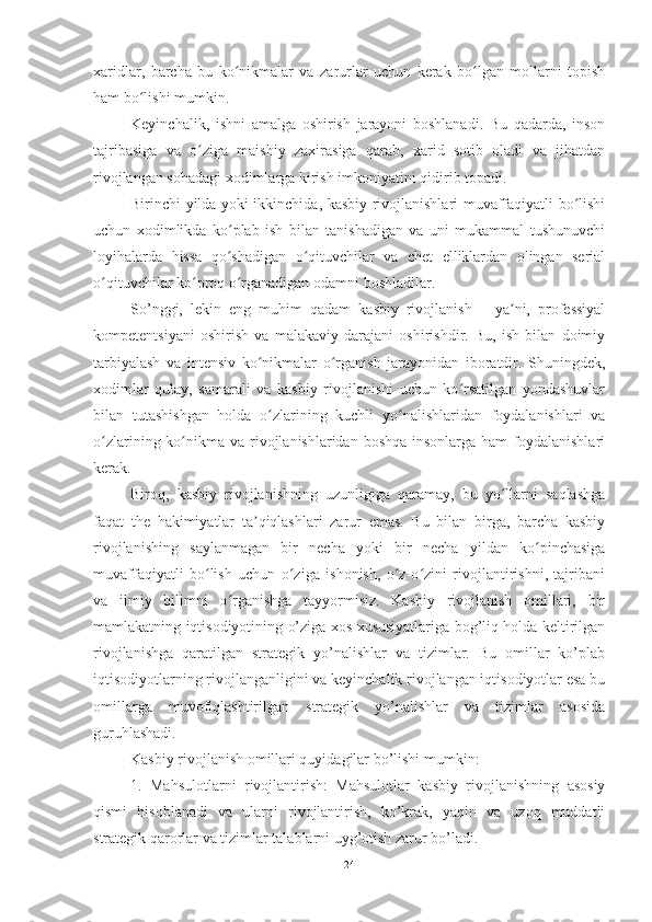 xaridlar,   barcha   bu   ko nikmalar   va   zarurlar   uchun   kerak   bo lgan   mollarni   topishʻ ʻ
ham bo lishi mumkin.	
ʻ
Keyinchalik,   ishni   amalga   oshirish   jarayoni   boshlanadi.   Bu   qadarda,   inson
tajribasiga   va   o ziga   maishiy   zaxirasiga   qarab,   xarid   sotib   oladi   va   jihatdan	
ʻ
rivojlangan sohadagi xodimlarga kirish imkoniyatini qidirib topadi.
Birinchi yilda yoki ikkinchida, kasbiy rivojlanishlari muvaffaqiyatli bo lishi	
ʻ
uchun   xodimlikda   ko plab   ish   bilan   tanishadigan   va   uni   mukammal   tushunuvchi	
ʻ
loyihalarda   hissa   qo shadigan   o qituvchilar   va   chet   elliklardan   olingan   serial
ʻ ʻ
o qituvchilar ko proq o rganadigan odamni boshladilar.	
ʻ ʻ ʻ
So’nggi,   lekin   eng   muhim   qadam   kasbiy   rivojlanish   –   ya ni,   professiyal	
ʼ
kompetentsiyani   oshirish   va   malakaviy   darajani   oshirishdir.   Bu,   ish   bilan   doimiy
tarbiyalash   va   intensiv   ko nikmalar   o rganish   jarayonidan   iboratdir.   Shuningdek,	
ʻ ʻ
xodimlar   qulay,   samarali   va   kasbiy   rivojlanishi   uchun   ko rsatilgan   yondashuvlar	
ʻ
bilan   tutashishgan   holda   o zlarining   kuchli   yo nalishlaridan   foydalanishlari   va	
ʻ ʻ
o zlarining ko nikma  va rivojlanishlaridan boshqa  insonlarga ham  foydalanishlari	
ʻ ʻ
kerak.
Biroq,   kasbiy   rivojlanishning   uzunligiga   qaramay,   bu   yo llarni   saqlashga	
ʻ
faqat   the   hakimiyatlar   ta qiqlashlari   zarur   emas.   Bu   bilan   birga,   barcha   kasbiy	
ʼ
rivojlanishing   saylanmagan   bir   necha   yoki   bir   necha   yildan   ko pinchasiga	
ʻ
muvaffaqiyatli   bo lish   uchun   o ziga   ishonish,   o z-o zini   rivojlantirishni,   tajribani	
ʻ ʻ ʻ ʻ
va   ilmiy   bilimni   o rganishga   tayyormisiz.   Kasbiy   rivojlanish   omillari,   bir	
ʻ
mamlakatning iqtisodiyotining o’ziga xos xususiyatlariga bog’liq holda keltirilgan
rivojlanishga   qaratilgan   strategik   yo’nalishlar   va   tizimlar.   Bu   omillar   ko’plab
iqtisodiyotlarning rivojlanganligini va keyinchalik rivojlangan iqtisodiyotlar esa bu
omillarga   muvofiqlashtirilgan   strategik   yo’nalishlar   va   tizimlar   asosida
guruhlashadi.
Kasbiy rivojlanish omillari quyidagilar bo’lishi mumkin:
1.   Mahsulotlarni   rivojlantirish:   Mahsulotlar   kasbiy   rivojlanishning   asosiy
qismi   hisoblanadi   va   ularni   rivojlantirish,   ko’krak,   yaqin   va   uzoq   muddatli
strategik qarorlar va tizimlar talablarni uyg’otish zarur bo’ladi.
24 