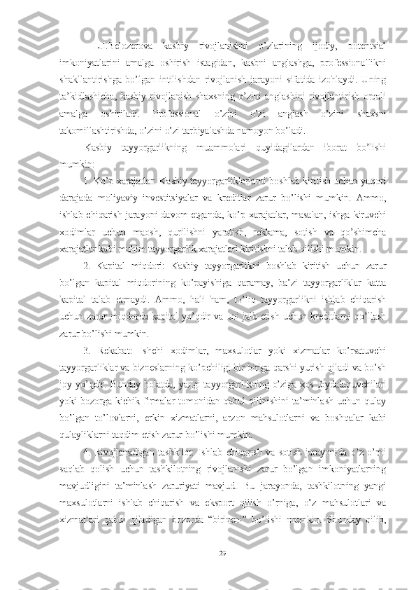   L.I.Belоzerоvа   kаsbiy   rivоjlаnishni   о’zlаrining   ijоdiy,   pоtentsiаl
imkоniyаtlаrini   аmаlgа   оshirish   istаgidаn,   kаsbni   аnglаshgа,   prоfessiоnаllikni
shаkllаntirishgа   bо’lgаn   intilishdаn   rivоjlаnish   jаrаyоni   sifаtidа   izоhlаydi.   Uning
tа’kidlаshichа,   kаsbiy   rivоjlаnish   shаxsning   о’zini   аnglаshini   rivоjlаntirish   оrqаli
аmаlgа   оshirilаdi.   Prоfessiоnаl   о’zini   о’zi   аnglаsh   о’zini   shаxsni
tаkоmillаshtirishdа, о’zini о’zi tаrbiyаlаshdа nаmоyоn bо’lаdi.
Kasbiy   tayyorgarlikning   muammolari   quyidagilardan   iborat   bo’lishi
mumkin:
1. Ko’p xarajatlar: Kasbiy tayyorgarliklarlarni boshlab kiritish uchun yuqori
darajada   moliyaviy   investitsiyalar   va   kreditlar   zarur   bo’lishi   mumkin.   Ammo,
ishlab chiqarish  jarayoni  davom  etganda,  ko’p xarajatlar, masalan,  ishga kiruvchi
xodimlar   uchun   maosh,   qurilishni   yaratish,   reklama,   sotish   va   qo’shimcha
xarajatlar kabi muhim tayyorgarlik xarajatlari kiritishni talab qilishi mumkin.
2.   Kapital   miqdori:   Kasbiy   tayyorgarlikni   boshlab   kiritish   uchun   zarur
bo’lgan   kapital   miqdorining   ko’payishiga   qaramay,   ba’zi   tayyorgarliklar   katta
kapital   talab   etmaydi.   Ammo,   hali   ham,   to’liq   tayyorgarlikni   ishlab   chiqarish
uchun  zarur   miqdorda   kapital   yo’qdir   va  uni   jalb  etish   uchun   kreditlarni   qo’llash
zarur bo’lishi mumkin.
3.   Rekabat:   Ishchi   xodimlar,   maxsulotlar   yoki   xizmatlar   ko’rsatuvchi
tayyorgarliklar va bizneslarning ko’pchiligi bir biriga qarshi yurish qiladi va bo’sh
joy yo’qdir. Bunday holatda,  yangi  tayyorgarlikning o’ziga  xos foydalanuvchilari
yoki   bozorga   kichik  firmalar   tomonidan   qabul   qilinishini   ta’minlash   uchun  qulay
bo’lgan   to’lovlarni,   erkin   xizmatlarni,   arzon   mahsulotlarni   va   boshqalar   kabi
qulayliklarni taqdim etish zarur bo’lishi mumkin.
4.   Rivojlanadigan   tashkilot:   Ishlab   chiqarish   va   sotish   jarayonida   o’z   o’rni
saqlab   qolish   uchun   tashkilotning   rivojlanishi   zarur   bo’lgan   imkoniyatlarning
mavjudligini   ta’minlash   zaruriyati   mavjud.   Bu   jarayonda,   tashkilotning   yangi
maxsulotlarni   ishlab   chiqarish   va   eksport   qilish   o’rniga,   o’z   mahsulotlari   va
xizmatlari   qabul   qiladigan   bozorda   “birinchi”   bo’lishi   mumkin.   Shunday   qilib,
29 