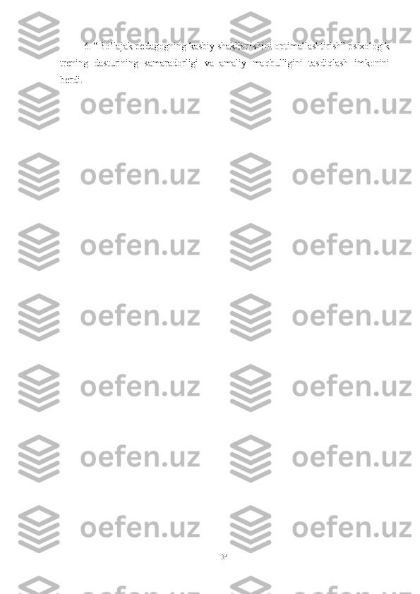6. “Bо’lаjаk pedаgоgning kаsbiy shаkllаnishini оptimаllаshtirish” psixоlоgik
trening   dаsturining   sаmаrаdоrligi   vа   аmаliy   mаqbulligini   tаsdiqlаsh   imkоnini
berdi.
34 