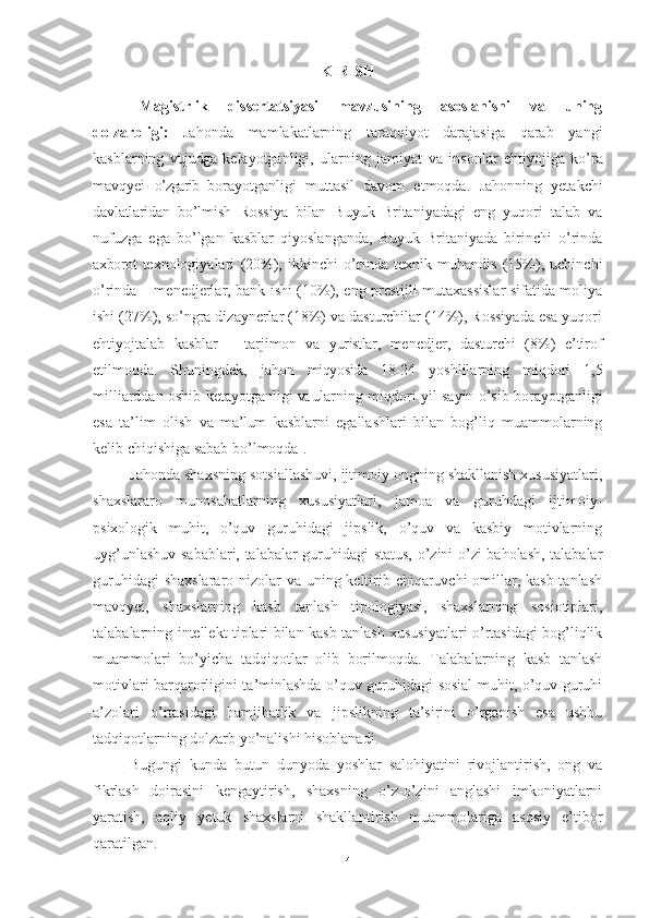 KIRISH
Magistrlik   dissertatsiyasi   mavzusining   asoslanishi   va   uning
dolzarbligi:   Jahonda   mamlakatlarning   taraqqiyot   darajasiga   qarab   yangi
kasblarning   vujudga   kelayotganligi,   ularning   jamiyat   va   insonlar   ehtiyojiga   ko’ra
mavqyei   o’zgarib   borayotganligi   muttasil   davom   etmoqda.   Jahonning   yetakchi
davlatlaridan   bo’lmish   Rossiya   bilan   Buyuk   Britaniyadagi   eng   yuqori   talab   va
nufuzga   ega   bo’lgan   kasblar   qiyoslanganda,   Buyuk   Britaniyada   birinchi   o’rinda
axborot   texnologiyalari   (20%),   ikkinchi   o’rinda   texnik-muhandis   (15%),   uchinchi
o’rinda – menedjerlar, bank ishi (10%), eng prestijli mutaxassislar sifatida moliya
ishi (27%), so’ngra dizaynerlar (18%) va dasturchilar (14%), Rossiyada esa yuqori
ehtiyojtalab   kasblar   –   tarjimon   va   yuristlar,   menedjer,   dasturchi   (8%)   e’tirof
etilmoqda.   Shuningdek,   jahon   miqyosida   18-24   yoshlilarning   miqdori   1,5
milliarddan oshib ketayotganligi   va  ularning   miqdori   yil   sayin   o’sib   borayotganligi
esa   ta’lim   olish   va   ma’lum   kasblarni   egallashlari   bilan   bog’liq   muammolarning
kelib chiqishiga sabab bo’lmoqda 1
.
Jahonda shaxsning so t siallashuvi, ijtimoiy ongning shakllanish xususiyatlari,
shaxslararo   munosabatlarning   xususiyatlari,   jamoa   va   guruhdagi   ijtimoiy-
psixologik   muhit,   o’quv   guruhidagi   jipslik,   o’quv   va   kasbiy   motivlarning
uyg’unlashuv sabablari, talabalar guruhidagi status, o’zini o’zi baholash, talabalar
guruhidagi  shaxslararo nizolar va uning keltirib chiqaruvchi  omillar, kasb tanlash
mavqyei,   shaxslarning   kasb   tanlash   tipologiyasi,   shaxslarning   sosiotiplari,
talabalarning intellekt tiplari bilan kasb tanlash xususiyatlari o’rtasidagi bog’liqlik
muammolari   bo’yicha   tadqiqotlar   olib   borilmoqda.   Talabalarning   kasb   tanlash
motivlari barqarorligini ta’minlashda o’quv guruhidagi sosial muhit, o’quv guruhi
a’zolari   o’rtasidagi   hamjihatlik   va   jipslikning   ta’sirini   o’rganish   esa   ushbu
tadqiqotlarning dolzarb yo’nalishi hisoblanadi.
Bugungi   kundа   butun   dunyоdа   yоshlаr   sаlоhiyаtini   rivоjlаntirish,   оng   vа
fikrlаsh   dоirаsini   kengаytirish,   shаxsning   о’z-о’zini   аnglаshi   imkоniyаtlаrni
yаrаtish,   аqliy   yetuk   shаxslаrni   shаkllаntirish   muаmmоlаrigа   аsоsiy   e’tibоr
qаrаtilgаn. 
4 