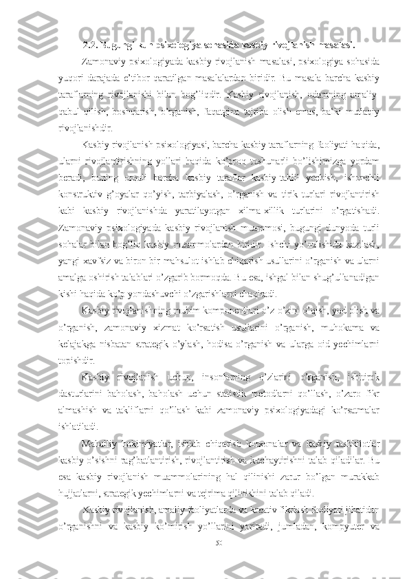 2.2. Bugungi kun psixоlоgiyа sоhаsidа kаsbiy rivоjlаnish mаsаlаsi.
Zamonaviy  psixologiyada  kasbiy  rivojlanish   masalasi,  psixologiya  sohasida
yuqori   darajada   e’tibor   qaratilgan   masalalardan   biridir.   Bu   masala   barcha   kasbiy
taraflarning   rivojlanishi   bilan   bog’liqdir.   Kasbiy   rivojlanish,   odamning   amaliy-
qabul   qilish,   boshqarish,   o’rganish,   faqatgina   tajriba   olish   emas,   balki   mutlaqiy
rivojlanishdir.
Kasbiy rivojlanish psixologiyasi, barcha kasbiy taraflarning faoliyati haqida,
ularni   rivojlantirishning   yollari   haqida   ko’proq   tushunarli   bo’lishimizga   yordam
beradi,   buning   orqali   barcha   kasbiy   taraflar   kasbiy-tahlil   yechish,   ishonchli
konstruktiv   g’oyalar   qo’yish,   tarbiyalash,   o’rganish   va   tirik   turlari   rivojlantirish
kabi   kasbiy   rivojlanishda   yaratilayotgan   xilma-xillik   turlarini   o’rgatishadi.
Zamonaviy   psixologiyada   kasbiy   rivojlanish   muammosi,   bugungi   dunyoda   turli
sohalar   bilan   bog’liq   kasbiy   muammolardan   biridir.   Ishchi   yo’nalishida   kazilash,
yangi xavfsiz va biron-bir mahsulot ishlab chiqarish usullarini o’rganish va ularni
amalga oshirish talablari o’zgarib bormoqda. Bu esa, ishgal bilan shug’ullanadigan
kishi haqida ko’p yondashuvchi o’zgarishlarni chaqiradi.
Kasbiy rivojlanishning muhim komponentlari o’z-o’zini o’qish, yod olish va
o’rganish,   zamonaviy   xizmat   ko’rsatish   usullarini   o’rganish,   muhokama   va
kelajakga   nisbatan   strategik   o’ylash,   hodisa   o’rganish   va   ularga   oid   yechimlarni
topishdir.
Kasbiy   rivojlanish   uchun,   insonlarning   o’zlarini   o’rganish,   ishitirok
dasturlarini   baholash,   baholash   uchun   statistik   metodlarni   qo’llash,   o’zaro   fikr
almashish   va   takliflarni   qo’llash   kabi   zamonaviy   psixologiyadagi   ko’rsatmalar
ishlatiladi.
Mahalliy   hokimiyatlar,   ishlab   chiqarish   korxonalar   va   kasbiy   tashkilotlar
kasbiy o’sishni  rag’batlantirish, rivojlantirish va kuchaytirishni  talab qiladilar. Bu
esa   kasbiy   rivojlanish   muammolarining   hal   qilinishi   zarur   bo’lgan   murakkab
hujjatlarni, strategik yechimlarni va tejrima qilinishini talab qiladi. 
Kasbiy rivojlanish, amaliy faoliyatlarda va kreativ fikrlash faoliyati jihatidan
o’rganishni   va   kasbiy   ko’mirish   yo’llarini   yoritadi,   jumladan,   kompyuter   va
50 