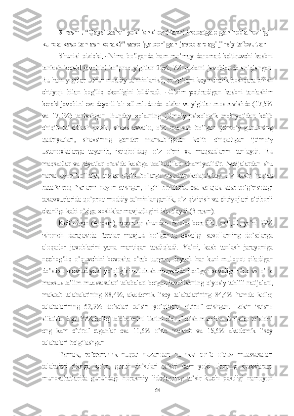 3-rasm   .   “Qaysi   tashqi   yoki   ichki   omillarni   inobatga   olgan   holda  hozirgi 
kunda kasb tanlash kerak?” savoliga berilgan   javoblardagi   jinsiy tafovutlar
Sh u nisi  q i z iq k i,  ― N ima   b o’ lga n da   h am   m o’m a y da r om a d kelt i r u vchi   kasbni
tanlash   kerak   javobini   ko’proq   yigitlar   22%,   7%  	
‖ qizlarni   javoblarida   aniqlangan.
Bu ham yigitlar uchun moddiy ta’minlanish, ro’zg’orni keyinchalik boshqara bilish
ehtiyoji   bilan   bog’liq   ekanligini   bi l d i r a di.  	
― O’zim  	yo qt i ra d i g a n   k a s b ni   t an l ash i m
kera k	
‖   j a vobi n i   es a   deya r l i   bir xil miqdorda qizlar va yigitlar mos ravishda (17,5%
va   17,1%)   tanlashgan.   Bunday   xolatning   ijtimoiy-psixologik   mohiyatidan   kelib
chiqib   ta’kidlash   joizki,   shaxs   avvalo,   o’zi   mansub   bo’lgan   ijtimoiy   guruhning
qadriyatlari,   shaxsining   gender   mansubligidan   kelib   chiqadigan   ijtimoiy
ustanovkalarga   tayanib,   istiqboldagi   o’z   o’rni   va   maqsadlarini   tanlaydi.   Bu
maqsadlar   va   niyatlar   orasida   kasbga   taalluqlilari   ahamiyatlidir.   Natijalardan   shu
narsa   ayon   bo’ldiki,   qizlar   o’g’il   bollarga   nisbatan   kelajakdagi   o’z   kasbi   haqida
batafsilroq   fikrlarni   bayon   etishgan,   o’g’il bolalarda esa kelajak kasb to’g’risidagi
tasavvurlarida qo’proq moddiy ta’minlanganlik, o’z qiziqish va ehtiyojlari e’tiborli
ekanligi kabi  o’ziga  xosliklar mavjudligini isbotlaydi   (3-rasm).
Keltirilgan   (4-rasm)   raqamlar   shundan   dalolat   beradiki,   p<0,01,   ya’ni   99%
ishonch   darajasida   farqlar   mavjud   bo’lganda   avvalgi   savollarning   do’stlarga
aloqador   javoblarini   yana   mantiqan   tasdiqladi.   Ya’ni,   kasb   tanlash   jarayoniga
nechog’liq   o’quvchini   bevosita   o’rab   turgan,   deyarli   har   kuni   muloqot   qiladigan
do’stlari mavjud yoki yo’qligini aniqlash  maqsadida  berilgan savoliga o’rta va o’rta
maxsus ta’lim muassasalari talabalari bergan javoblarning qiyosiy tahlili natijalari,
maktab   talabalarining   88,4%,   akademik   lisey   talabalarining   84,4%   hamda   kollej
talabalarining   62,9%   do’stlari   ta’siri   yo’qligini   e’tirof   etishgan.   Lekin   istisno
sifatida faqat 37% kollej talabalarini fikrini e’tirof etish mumkin. Do’stlar ta’sirini
eng   kam   e’tirof   etganlar   esa   11,6%   o’rta   maktab   va   15,6%   akademik   lisey
talabalari   belgilashgan.
Demak,   referentlilik   nuqtai   nazaridan   bu   ikki   toifa   o’quv   muassasalari
talabalari   fikriga   ko’ra,   guruh   do’stlari   ta’siri   kam   yoki   ularning   shaxslararo
munosabatlarida   guruhdagi   norasmiy   liderlarning   ta’sir   kuchi   pastligi   namoyon
68 