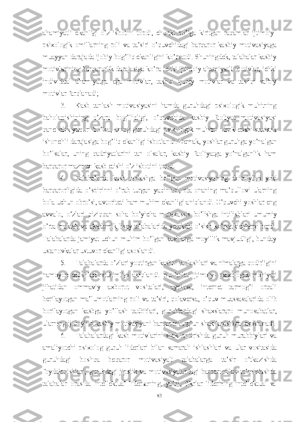 ahamiyatli   ekanligi   o’z   isbotini   topdi,   chunki   qo’lga   kiritgan   raqamlar   ijtimoiy-
psixologik   omillarning   roli   va   ta’siri   o’quvchidagi   barqaror   kasbiy   motivasiyaga
muayyan darajada ijobiy bog’liq ekanligini ko’rsatdi. Shuningdek, talabalar kasbiy
motivlarining barqarorlik darajasiga ko’ra ichki ijtimoiy ahamiyatli motivlar, ichki
individual   ahamiyatga   ega   motivlar,   tashqi   ijobiy   motivlar   va   tashqi   salbiy
motivlar farqlanadi;
3. Kasb   tanlash   motivasiyasini   hamda   guruhdagi   psixologik   muhitning
baholanishining   o’zaro   bog’liqligi,   o’quvchida   kasbiy   faoliyat   motivasiyasi
qanchalik yuqori  bo’lsa,  uning guruhdagi  psixologik  muhitni  idrok etishi  statistik
ishonchli darajasiga bog’liq ekanligi isbotlandi. Demak,  yoshlar  guruhga yo’nalgan
bo’lsalar,   uning   qadriyatlarini   tan   olsalar,   kasbiy   faoliyatga   yo’nalganlik   ham
barqaror mazmun kasb etishi o’z isbotini   topdi.
4. Talabalarda   kasb   tanlashga   bo’lgan   motivasiyaning   doimiyligi   yoki
barqarorligida   o’spirinni   o’rab   turgan   yaqinlari,   ota-onaning   ma’qullovi   ularning
bola uchun obro’si, avtoriteti ham muhim ekanligi aniqlandi. O’quvchi yoshlar eng
avvalo,   o’zlari   qiziqqan   soha   bo’yicha   mutaxassis   bo’lishga   intilishlari   umumiy
o’rta maktab va akademik lisey talabalarida yetakchi o’sish ko’rsatkichlarni berdi.
Talabalarda jamiyat uchun muhim bo’lgan kasblarga moyillik mavjudligi, bunday
ustanovkalar ustuvor ekanligi asoslandi.
5. Talabalarda o’zlari yoqtirgan kasbni tanlashlari va  nimalarga  qodirligini
namoyon   qilishlari   muhimligi   aniqlandi.   Bu   holat   ijtimoiy-   psixologik   mohiyati
jihatidan   ommaviy   axborot   vositalari,   ayniqsa,   internet   tarmog’i   orqali
berilayotgan   ma’lumotlarning   roli   va   ta’siri,   qolaversa,   o’quv   muassasalarida   olib
borilayotgan   kasbga   yo’llash   tadbirlari,   guruhlardagi   shaxslararo   munosabatlar,
ularning ijobiyligi kasbiy motivasiyani barqaror turg’un shakllanishiga   asoslanadi.
6. Talabalardagi   kasb   motivlarini   shakllantirishda   guruh  murabbiylari   va
amaliyotchi   psixolog   guruh   liderlari   bilan   samarali   ishlashlari   va   ular   vositasida
guruhdagi   boshqa   beqaror   motivasiyali   talabalarga   ta’sir   o’tkazishda
foydalanishlari,  guruhdagi  jipslik va  motivasiyalardagi  barqarorlikni  ta’minlashda
talabalar   orasida   inte l le k t u al   l iderlar n in g ,   ya’ni,   f i k r l ar   l ide r i	n in g   in te l le kt u al   va
83 