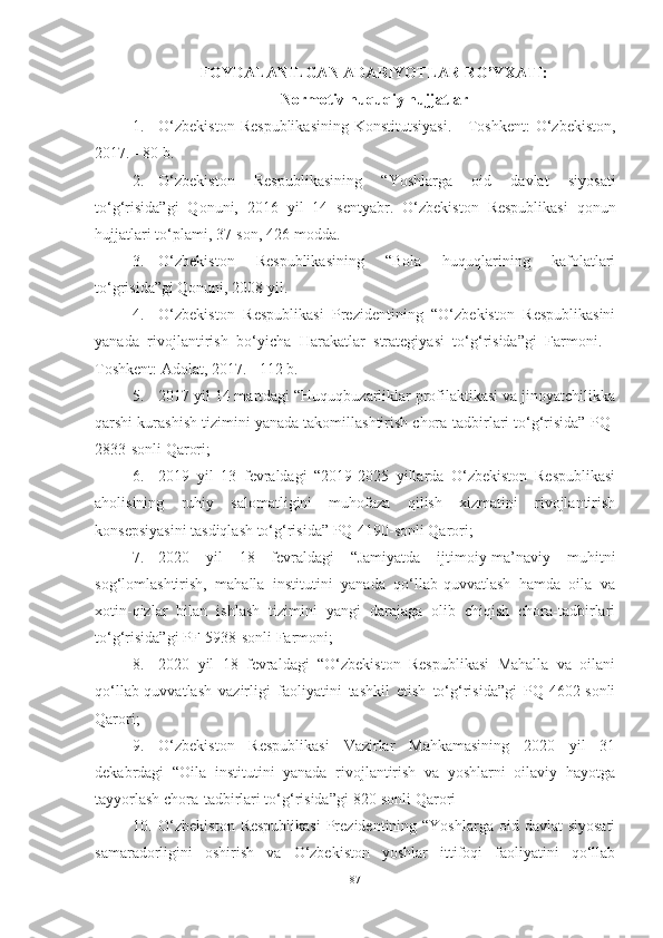 FOYDALANILGAN ADABIYOTLAR  RO’YXATI:
Normotiv huquqiy hujjatlar
1. O‘zbekiston   Respublikasining   Konstitutsiyasi.  -  Toshkent:   O‘zbekiston,
2017. - 80 b.
2. O‘zbekiston   Respublikasining   “Yoshlarga   oid   davlat   siyosati
to‘g‘risida”gi   Qonuni,   2016   yil   14   sentyabr.   O‘zbekiston   Respublikasi   qonun
hujjatlari to‘plami, 37-son, 426-modda.
3. O‘zbekiston   Respublikasining   “Bola   huquqlarining   kafolatlari
to‘grisida”gi Qonuni, 2008 yil. 
4. O‘zbekiston   Respublikasi   Prezidentining   “O‘zbekiston   Respublikasini
yanada   rivojlantirish   bo‘yicha   Harakatlar   strategiyasi   to‘g‘risida”gi   Farmoni.   -
Toshkent: Adolat, 2017. - 112 b.
5. 2017 yil 14 martdagi “Huquqbuzarliklar profilaktikasi va jinoyatchilikka
qarshi kurashish tizimini yanada takomillashtirish chora-tadbirlari to‘g‘risida” PQ-
2833-sonli Qarori; 
6. 2019   yil   13   fevraldagi   “2019-2025   yillarda   O‘zbekiston   Respublikasi
aholisining   ruhiy   salomatligini   muhofaza   qilish   xizmatini   rivojlantirish
konsepsiyasini tasdiqlash to‘g‘risida” PQ-4190-sonli Qarori; 
7. 2020   yil   18   fevraldagi   “Jamiyatda   ijtimoiy-ma’naviy   muhitni
sog‘lomlashtirish,   mahalla   institutini   yanada   qo‘llab-quvvatlash   hamda   oila   va
xotin-qizlar   bilan   ishlash   tizimini   yangi   darajaga   olib   chiqish   chora-tadbirlari
to‘g‘risida”gi PF-5938-sonli Farmoni;
8. 2020   yil   18   fevraldagi   “O‘zbekiston   Respublikasi   Mahalla   va   oilani
qo‘llab-quvvatlash   vazirligi   faoliyatini   tashkil   etish   to‘g‘risida”gi   PQ-4602-sonli
Qarori; 
9. O‘zbekiston   Respublikasi   Vazirlar   Mahkamasining   2020   yil   31
dekabrdagi   “Oila   institutini   yanada   rivojlantirish   va   yoshlarni   oilaviy   hayotga
tayyorlash chora-tadbirlari to‘g‘risida”gi   820-sonli Qarori
10. O‘zbekiston  Respublikasi  Prezidentining “Yoshlarga  oid davlat  siyosati
samaradorligini   oshirish   va   O‘zbekiston   yoshlar   ittifoqi   faoliyatini   qo‘llab
87 