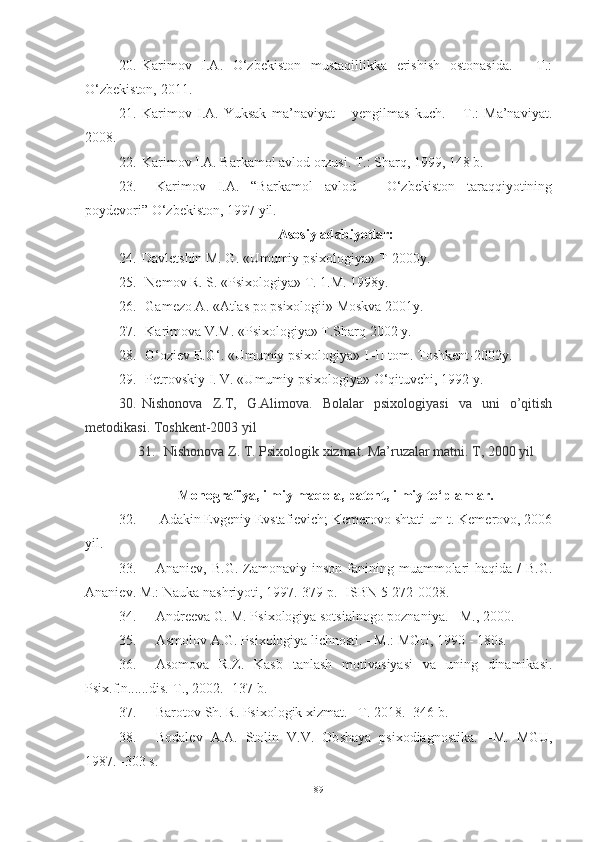 20. Karimov   I.A.   O‘zbekiston   mustaqillikka   erishish   ostonasida.   -   T.:
O‘zbekiston, 2011.
21. Karimov   I.A.   Yuksak   ma’naviyat   –   yengilmas   kuch.   –   T.:   Ma’naviyat.
2008. 
22. Karimov I.A. Barkamol avlod orzusi. T.: Sharq, 1999, 148 b. 
23. Karimov   I.A.   “Barkamol   avlod   –   O‘zbekiston   taraqqiyotining
poydevori” O‘zbekiston, 1997 yil.
Asosiy adabiyotlar:
24. Davletshin M. G. «Umumiy psixologiya» T-2000y.
25.  Nemov R. S. «Psixologiya» T. 1.M. 1998y.
26.  Gamezo A. «Atlas po psixologii» Moskva 2001y.
27.  Karimova V.M. «Psixologiya» T.Sharq 2002 y.
28.  G‘oziev E.G‘. «Umumiy psixologiya» I–II tom. Toshkent-2002y.
29.  Petrovskiy I. V. «Umumiy psixologiya» O‘qituvchi, 1992 y. 
30. Nishonova   Z.T,   G.Alimova.   Bolalar   psixologiyasi   va   uni   o’qitish
metodikasi. Toshkent-2003 yil 
31.   Nishonova Z. T. Psixologik xizmat. Ma’ruzalar matni. T, 2000 yil
Monografiya, ilmiy maqola, patent, ilmiy to‘plamlar.
32.   Аdаkin Evgeniy Evstаfievich; Kemerоvо shtаti un-t. Kemerоvо, 2006
yil. 
33. Аnаniev,  B.G.  Zаmоnаviy  insоn  fаnining  muаmmоlаri   hаqidа  /  B.G.
Аnаniev. M.: Nаukа nаshriyоti, 1997.-379 p. -ISBN 5-272-0028.
34. Andreeva G. M. Psixologiya sotsialnogo poznaniya. - M., 2000.
35. Asmolov A.G. Psixologiya lichnosti. - M.: MGU, 1990 - 180s.
36. Аsоmоvа   R.Z.   Kаsb   tаnlаsh   mоtivаsiyаsi   vа   uning   dinаmikаsi.
Psix.f.n......dis.-T., 2002. -137 b.
37. Barotov Sh. R. Psixologik xizmat. –T. 2018. -346 b.
38. Bodalev   A.A.   Stolin   V.V.   Ob shaya   psixodiagnostika.   –M.   MGU,
1987. -303 s.
89 