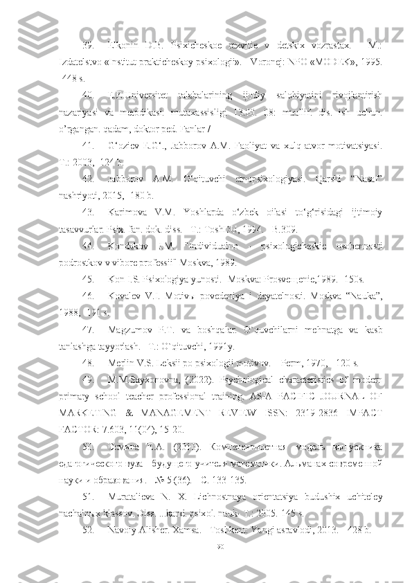 39. Elkonin   D.B.   Psixicheskoe   razvitie   v   detskix   vozrastax.   -   M.:
Izdatelstvo «Institut prakticheskoy psixologii». - Voronej: NPO «MODEK», 1995.
-448 s.
40. E.E.Universitet   tаlаbаlаrining   ijоdiy   sаlоhiyаtini   rivоjlаntirish
nаzаriyаsi   vа   metоdikаsi:   mutаxаssisligi   13.00.   08:   muаllif.   dis.   ish   uchun.
о’rgаngаn. qаdаm, dоktоr ped. Fаnlаr /
41. G‘oziev   E.G‘.,   Jabborov   A.M.   Faoliyat   va   xulq-atvor   motivatsiyasi.
T.: 2003, -124 b.
42. Jabborov   A.M.   O‘qituvchi   etnopsixologiyasi.   Qarshi   “Nasaf”
nashriyoti, 2015, -180 b. 
43. Karimova   V.M.   Yoshlarda   o‘zbek   oilasi   to‘g‘risidagi   ijtimoiy
tasavvurlar. Psix. fan. dok. diss. - T.: ToshDU, 1994. - B.309.
44. Kоndаkоv   I.M.   "Individuаlnо   -   psixоlоgicheskie   оsоbennоsti
pоdrоstkоv v vibоre prоfessii" Mоskvа, 1989. 
45. Kon I.S. Psixologiya yunosti. -Moskva: Prosve щ enie,1989. -150s.
46. Kovalev   V.I.   Motiv ы   povedeniya   i   deyatelnosti.   Moskva   “Nauka”,
1988,  -191 s .
47. M а gzumоv   P.T.   v а   bоshq а l а r.   О`quvchil а rni   m е hn а tg а   v а   k а sb
t а nl а shg а  t а yyоrl а sh. –T.: О`qituvchi, 1991y. 
48. Merlin V.S. Leksii po psixologii motivov. – Perm, 1970, - 120 s.
49. M.M.Sаyxоnоvnа,   (2022).   Psychоlоgicаl   chаrаcteristics   оf   mоdern
primаry   schооl   teаcher   prоfessiоnаl   trаining.   АSIА   PАCIFIC   JОURNАL   ОF
MАRKETING   &   MАNАGEMENT   REVIEW   ISSN:   2319-2836   IMPАCT
FАCTОR: 7.603, 11(04), 15-20. 
50. Семина   Е.А.   (2010).   Компетентностная   модель   выпускника
едагогического вуза - будущего учителя математики. Альманах современной
науки и образования. - № 5 (36). - С. 133-135.
51. Mur а t а liev а   N .   X .   Lichn о stn а y а   о rient а tsiy а   budushix   uchiteley
n а ch а ln ы x   kl а ss о v .  Diss . ... k а nd .  psix о l .  n а uk -  T .: 2005.-145  s . 
52. Navoiy Alisher. Xamsa. - Toshkent: Yangi asravlodi, 2013. - 428 b.
90 