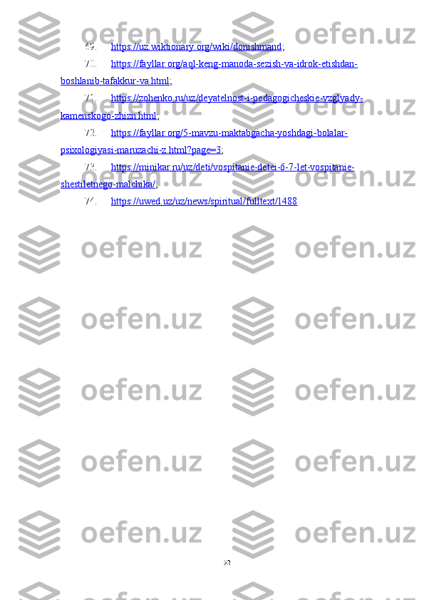 69. https://uz.wiktionary.org/wiki/donishmand    ;
70. https://fayllar.org/aql-keng-manoda-sezish-va-idrok-etishdan-   
boshlanib-tafakkur-va.html ;
71. https://zohenko.ru/uz/deyatelnost-i-pedagogicheskie-vzglyady-   
kamenskogo-zhizn.html ;
72. https://fayllar.org/5-mavzu-maktabgacha-yoshdagi-bolalar-   
psixologiyasi-maruzachi-z.html?page=3 ;
73. https://minikar.ru/uz/deti/vospitanie-detei-6-7-let-vospitanie-   
shestiletnego-malchika/ ;
74. https://uwed.uz/uz/news/spiritual/fulltext/1488   
92 