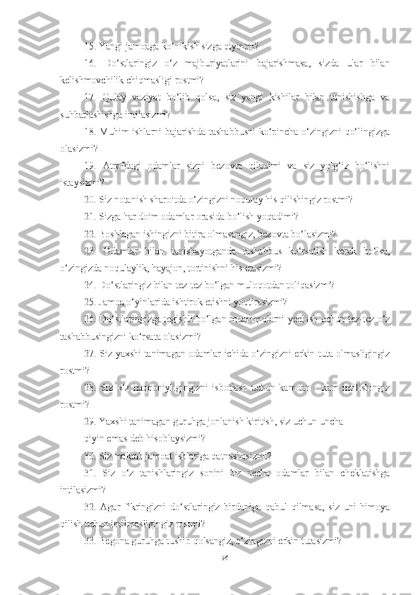 15. Yangi jamoaga ko‘nikish sizga qiyinmi?
16.   Do‘stlaringiz   o‘z   majburiyatlarini   bajarishmasa,   sizda   ular   bilan
kelishmovchilik chiqmasligi rostmi?
17.   Qulay   vaziyat   bo‘lib   qolsa,   siz   yangi   kishilar   bilan   tanishishga   va
suhbatlashishga intilasizmi?
18. Muhim ishlarni bajarishda tashabbusni ko‘pincha o‘zingizni qo‘lingizga
olasizmi?
19.   Atrofdagi   odamlar   sizni   bezovta   qiladimi   va   siz   yolg‘iz   bo‘lishni
istaysizmi? 
20. Siz notanish sharoitda o‘zingizni noqulay his qilishingiz rostmi?
21. Sizga har doim odamlar orasida bo‘lish yoqadimi? 
22. Boshlagan ishingizni bitira olmasangiz, bezovta bo‘lasizmi?
23.   Odamlar   bilan   tanishayotganda   tashabbus   ko‘rsatish   kerak   bo‘lsa,
o‘zingizda noqulaylik, hayajon, tortinishni his etasizmi? 
24. Do‘stlaringiz bilan tez-tez bo‘lgan muloqotdan toliqasizmi?
25. Jamoa o‘yinlarida ishtirok etishni yoqtirasizmi?
26. Do‘stlaringizga tegishli bo‘lgan muammolarni yechish uchun tez-tez o‘z
tashabbusingizni ko‘rsata olasizmi?
27. Siz yaxshi tanimagan odamlar ichida o‘zingizni erkin tuta olmasligingiz
rostmi? 
28.   Siz   o‘z   haqqoniyligingizni   isbotlash   uchun   kamdan   -   kam   intilishingiz
rostmi?
29. Yaxshi tanimagan guruhga jonlanish kiritish, siz uchun uncha 
qiyin emas deb hisoblaysizmi?
30. Siz maktab jamoat ishlariga qatnashasizmi?
31.   Siz   o‘z   tanishlaringiz   sonini   bir   necha   odamlar   bilan   cheklatishga
intilasizmi?
32.   Agar   fikringizni   do‘stlaringiz   birdaniga   qabul   qilmasa,   siz   uni   himoya
qilish uchun intilmasligingiz rostmi?
33. Begona guruhga tushib qolsangiz, o‘zingizni erkin tutasizmi?
96 