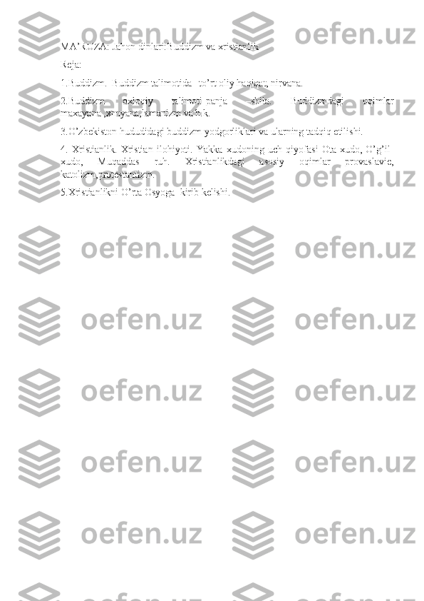 MA’RUZA: Jahon dinlari:Buddizm va xristianlik
Reja:
1.Buddizm.  Buddizm talimotida –to’rt oliy haqiqat, nirvana. 
2.Buddizm   axloqiy   talimoti-panja   –shila.   Buddizmdagi   oqimlar
maxayana ,xnayana,lamanizm va h.k. 
3.O’zbekiston hududidagi buddizm yodgorliklari va ularning tadqiq etilishi.
4.   Xristianlik.   Xristian   ilohiyoti.   Yakka   xudoning   uch   qiyofasi   Ota-xudo,   O’g’il-
xudo,   Muqaddas   ruh.   Xristianlikdagi   asosiy   oqimlar   provaslavie,
katolizm,protestantizm.
5.Xristianlikni O’rta Osyoga  kirib kelishi. 