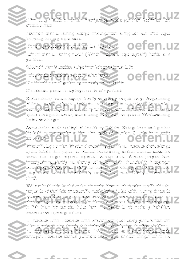 o’limi   tufayli   Xudo   tomonidan   insoniyatning   barcha   gunohlari   kechiriladi   deb
e’tiqod qilinadi.
Beshinchi   qismda   Isoning   xochga   mixlanganidan   so’ng   uch   kun   o’tib   qayta
tirilganligi haqidagi aqida keladi.
Oltinchi qismda Isoning meroji haqida so’z yuritiladi.
Ettinchi   qismda   Isoning   nuzuli   (ikkinchi   marotaba   erga   qaytishi)   haqida   so’z
yuritiladi.
Sakkinchi qism Muqaddas Ruhga imon keltirmoq borasidadir.
To’qqizinchi qism cherkovga munosabat haqida.
O’n birinchi qism o’lganlarning ommaviy tirilishi haqida. 
O’n ikkinchi qismda abadiy hayot haqida so’z yuritiladi.
Xristianlikning   bundan   keyingi   falsafiy   va   nazariy   rivojida   avliyo   Avgustinning
ta’limoti   katta   rol   o’ynadi.   Beshinchi   asr   bo’sag’asida   u   dinning   bilimdan   afzal
ekanligini targ’ib qila boshladi. Uning ta’limotiga ko’ra, borliq inson aqli bilishga
ojizlik qiladigan  hodisadir, chunki  uning ortida ulug’  va qudratli  YAratuvchining
irodasi yashiringan.
Avgustinning   taqdir   haqidagi   ta’limotida  aytilishicha,   Xudoga   imon  keltirgan   har
bir   kishi   najot   topganlar   safidan   o’rin   egallashi   mumkin.   CHunki   imon   taqdir
taqozosidir.
Xristianlikdagi oqimlar. Xristian cherkovining Katolik va Pravoslav cherkovlariga
ajralib   ketishi   Rim   papasi   va   Istanbul   Patriarxining   xristian   olamida   etakchilik
uchun   olib   borgan   raqobati   oqibatida   vujudga   keldi.   Ajralish   jarayoni   Rim
imperiyasining   g’arbiy   va   sharqiy   tafovutlari   o’sib   chuqurlashib   borayotgan
asrlardayoq boshlangan  edi. 867 yillar  orasida  Papa Nikolay va Istanbul  patriarxi
Fetiy   orasida   uzil-kesil   ajralish   ro’y   berdi   va   bu   ajralish   1054   yili   rasman   tan
olindi.
XVI   asr   boshlarida   katolisizmdan   bir   necha   Yevropa   cherkovlari   ajralib   chiqishi
natijasida   xristianlikda   protestantlik   harakatlari   vujudga   keldi.   Buning   doirasida
lyuteranlik,   baptizm,   anglikanlik   va   kalvinizm   cherkovlari   shakllandi.   Bular   bir
cherkovning   asosiy   marosimlari   jihatidan   o’zlariga   xos   bo’lgan   tomonlarga   ega
bo’lish   bilan   bir   qatorda,   bular   ham   o’z   navbatida   bir   necha   yo’nalishlar,
mazhablar va oqimlarga bo’lindi. 
1.  Pravoslav   oqimi.  Pravoslav   oqimi   xristianlikning  uch   asosiy   yo’nalishidan   biri
o’laroq, tarixan uning sharqiy shahobchasi  sifatida ro’yobga chiqdi va shakllandi.
Bu   oqim   asosan   Sharqiy   Yevropa,   YAqin   Sharq   va   Bolqon   mamlakatlarida
tarqalgan.   Pravoslav   atamasi   yunoncha   ortodoksiya   so’zidan   olingan   bo’lib,   ilk 