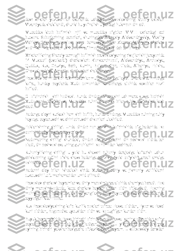 davr   xristian   yozuvchilari   asarlarida   uchraydi.   Pravoslaviening   kitobiy   asoslari
Vizantiyada shakllandi, chunki bu yo’nalish u yerdagi hukmron din edi.
Muqaddas   kitob   bo’lmish   Injil   va   muqaddas   o’gitlar   IV-VIII   asrlardagi   etti
butxona   Soborlarining   qarorlari,   shuningdek   Afanasiy   Aleksandriyskiy,   Vasiliy
Velikiy,   Grigoriy   Bogoslov,   Ioann   Damasskiy,   Ioann   Zlatoust   kabi   yirik   cherkov
xodimlarining asarlari ushbu oqim ta’limotining asosi deb tan olingan.
Xristianlikning Sharqiy tarmog’i bo’lmish pravoslaviyaning rivojlanishi jarayonida
14   Mustaqil   (avtokefal)   cherkovlari:   Konstantinopol,   Aleksandriya,   Antioxiya,
Quddus,   Rus,   Gruziya,   Serb,   Rumin,   Bolgar,   Kipr,   Ellada,   Albaniya,   Polsha,
Chexoslovakiya, Amerika cherkovlari shakllangan.
Pravoslav oqimida sirli rasm-rusumlar muhim o’rin egallaydi. Cherkov ta’limotiga
ko’ra,   bunday   paytlarda   Xudo   tomonidan   dindorlarga   alohida   savoblar   nozil
bo’ladi.
CHo’qintirish - sirli hodisasi. Bunda dindor o’z tanasini uch marta suvga botirishi
Xudo-otani,   O’g’ilni   va   Muqaddas   ruhni   chaqirish   bilan   ruhiy   tug’ilishni   kasb
etadi.
Badanga eleyni surkash ham sirli bo’lib, bunda dindorga Muqaddas ruhning ruhiy
hayotga qaytaruvchi va chiniqtiruvchi ehsonlari ulashiladi.
Poklanishning   sirliligi.   Unda   dindor   non   va   vino   ko’rinishida   o’z   badanida   Iso
qonini abadiy hayotga tayyorlaydi.
Nadomatning   sirliligi   shundaki,   dindor   o’z   gunohlarini   din   peshvosi   oldida   tan
oladi, din peshvosi esa uning gunohlarini Iso nomidan kechiradi.
Ruhoniylikning   sirliligi   u   yoki   bu   shaxsni   ruhoniy   darajasiga   ko’tarish   uchun
episkopning   qo’lini   o’sha   shaxs   badaniga   tegizishi   (yoki   qo’yishi)   orqali   amalga
oshiriladi.
Badanni   eley   bilan   ishqalash   sirida   Xudoning   ruhiy   va   jismoniy   zaifliklarni
tuzatuvchi lutfu marhamatidan umid qilinadi.
Pravoslav cherkovi bayramlar va diniy marosimlarga alohida ahamiyat beradi. Post
diniy   marosimi   odatda,   katta   cherkov   bayramlaridan   oldin   o’tkaziladi.   Postning
mohiyati  inson ruhini  tozalash  va yangilash,  diniy hayotning muhimi  voqealariga
tayyorgarlikdan iborat.
Rus Pravoslaviyasining ko’p kunlik postlari to’rtta: Pasxa oldidan, Pyotr va Pavel
kuni oldidan, Bogorodisa uyqusidan oldin va Iso tug’ilgan kundan oldin.
Buyuk bayram ichida Pasxa birinchi o’rinda turadi. Pasxa Isoning o’lganidan so’ng
qayta   tirilganini   nishonlab   o’tkaziladigan   bayram.   U   yilning   22   aprelidan   may
oyining birinchi yakshanbasigacha o’tkaziladigan bayram. U «Otsovskiy den»dan 