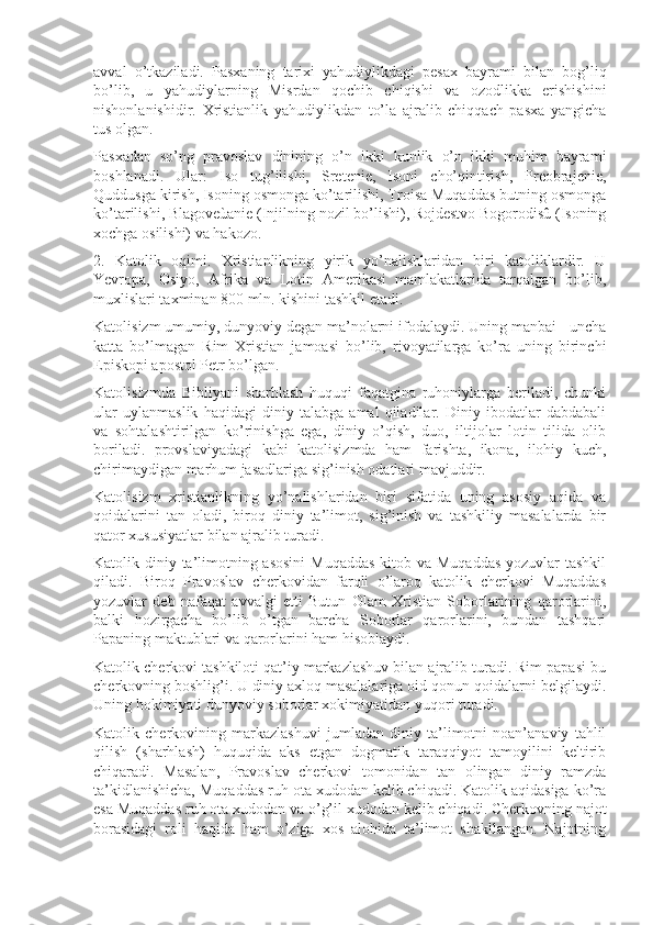 avval   o’tkaziladi.   Pasxaning   tarixi   yahudiylikdagi   pesax   bayrami   bilan   bog’liq
bo’lib,   u   yahudiylarning   Misrdan   qochib   chiqishi   va   ozodlikka   erishishini
nishonlanishidir.   Xristianlik   yahudiylikdan   to’la   ajralib   chiqqach   pasxa   yangicha
tus olgan.
Pasxadan   so’ng   pravoslav   dinining   o’n   ikki   kunlik   o’n   ikki   muhim   bayrami
boshlanadi.   Ular:   Iso   tug’ilishi,   Sretenie,   Isoni   cho’qintirish,   Preobrajenie,
Quddusga kirish, Isoning osmonga ko’tarilishi, Troisa Muqaddas butning osmonga
ko’tarilishi, Blagoveùanie (Injilning nozil bo’lishi), Rojdestvo Bogorodisû (Isoning
xochga osilishi) va hakozo.
2.   Katolik   oqimi.   Xristianlikning   yirik   yo’nalishlaridan   biri   katoliklardir.   U
Yevropa,   Osiyo,   Afrika   va   Lotin   Amerikasi   mamlakatlarida   tarqalgan   bo’lib,
muxlislari taxminan 800 mln. kishini tashkil etadi. 
Katolisizm umumiy, dunyoviy degan ma’nolarni ifodalaydi. Uning manbai - uncha
katta   bo’lmagan   Rim   Xristian   jamoasi   bo’lib,   rivoyatilarga   ko’ra   uning   birinchi
Episkopi apostol Petr bo’lgan.
Katolisizmda   Bibliyani   sharhlash   huquqi   faqatgina   ruhoniylarga   beriladi,   chunki
ular   uylanmaslik   haqidagi   diniy   talabga   amal   qiladilar.   Diniy   ibodatlar   dabdabali
va   sohtalashtirilgan   ko’rinishga   ega,   diniy   o’qish,   duo,   iltijolar   lotin   tilida   olib
boriladi.   provslaviyadagi   kabi   katolisizmda   ham   farishta,   ikona,   ilohiy   kuch,
chirimaydigan marhum jasadlariga sig’inish odatlari mavjuddir.
Katolisizm   xristianlikning   yo’nalishlaridan   biri   sifatida   uning   asosiy   aqida   va
qoidalarini   tan   oladi,   biroq   diniy   ta’limot,   sig’inish   va   tashkiliy   masalalarda   bir
qator xususiyatlar bilan ajralib turadi.
Katolik diniy ta’limotning asosini  Muqaddas  kitob va Muqaddas  yozuvlar  tashkil
qiladi.   Biroq   Pravoslav   cherkovidan   farqli   o’laroq   katolik   cherkovi   Muqaddas
yozuvlar   deb   nafaqat   avvalgi   etti   Butun   Olam   Xristian   Soborlarining   qarorlarini,
balki   hozirgacha   bo’lib   o’tgan   barcha   Soborlar   qarorlarini,   bundan   tashqari
Papaning maktublari va qarorlarini ham hisoblaydi.
Katolik cherkovi tashkiloti qat’iy markazlashuv bilan ajralib turadi. Rim papasi bu
cherkovning boshlig’i. U diniy axloq masalalariga oid qonun-qoidalarni belgilaydi.
Uning hokimiyati dunyoviy soborlar xokimiyatidan yuqori turadi. 
Katolik   cherkovining   markazlashuvi   jumladan   diniy   ta’limotni   noan’anaviy   tahlil
qilish   (sharhlash)   huquqida   aks   etgan   dogmatik   taraqqiyot   tamoyilini   keltirib
chiqaradi.   Masalan,   Pravoslav   cherkovi   tomonidan   tan   olingan   diniy   ramzda
ta’kidlanishicha, Muqaddas ruh ota xudodan kelib chiqadi. Katolik aqidasiga ko’ra
esa Muqaddas ruh ota xudodan va o’g’il xudodan kelib chiqadi. Cherkovning najot
borasidagi   roli   haqida   ham   o’ziga   xos   alohida   ta’limot   shakllangan.   Najotning 