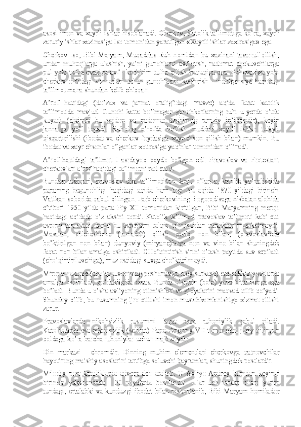 asosi imon va xayrli ishlar hisoblanadi. Cherkov, Katolik ta’limotiga ko’ra, xayrli
zaruriy ishlar xazinasiga Iso tomonidan yaratilgan «Xayrli ishlar zaxirasiga» ega.
Cherkov   Iso,   Bibi   Maryam,   Muqaddas   Ruh   nomidan   bu   xazinani   tasarruf   qilish,
undan   muhtojlarga   ulashish,   ya’ni   gunohlarni   avf   etish,   nadomat   chekuvchilarga
pul yoki tufha evaziga avf - kechirim tufha qilish huquqiga ega. Pul evaziga yoki
cherkov   oldidagi   xizmatlari   uchun   gunohlarini   kechirish   -   indulgensiya   haqidagi
ta’limot mana shundan kelib chiqqan.
A’rof   haqidagi   (do’zax   va   jannat   oralig’idagi   mavze)   aqida   faqat   katolik
ta’limotida   mavjud.   Gunohi   katta   bo’lmagan   gunohkorlarning   ruhi   u   yerda   o’tda
kuyadi   (ehtimol   bu   vijdon   va   nadomat   azobining   ramziy   in’ikosidir),   keyin
jannatga   yo’l   topadi.   Ruhning   a’rofda   bo’lish   muddati   xayrli   ishlar   tufayli
qisqartirilishi   (ibodat   va   cherkov   foydasiga   xayr-ehson   qilish   bilan)   mumkin.   Bu
ibodat va xayr ehsonlar o’lganlar xotirasiga yaqinlar tomonidan qilinadi.
A’rof   haqidagi   ta’limot   I   asrdayoq   paydo   bo’lgan   edi.   Pravoslav   va   Protestant
cherkovlari a’rof haqidagi ta’limotni rad etadi.
Bundan   tashqari,   pravoslav   dini   ta’limotidan   farqli   o’laroq,   katolik   yo’nalishida
papaning   begunohligi   haqidagi   aqida   ham   bor.   Bu   aqida   1870   yildagi   birinchi
Vatikan soborida qabul qilingan. Farb cherkovining Bogorodisaga nisbatan alohida
e’tibori   1950   yilda   papa   Piy   XII   tomonidan   kiritilgan,   Bibi   Maryamning   meroji
haqidagi   aqidada   o’z   aksini   topdi.   Katolik   ta’limoti   pravoslav   ta’limoti   kabi   etti
asrorni   tan   oladi,   biroq   bu   asrorlarni   talqin   qilinishidan   qarashlar   mos   kelmaydi.
Masalan,   pricheshenie   (tamaddi)   qilish   qattiq   non   bilan,   (pravoslavieda
bo’ktirilgan   non   bilan)   dunyoviy   (miryane)larga   non   va   vino   bilan   shuningdek
faqat  non bilan  amalga oshiriladi. CHo’qintirish  sirini  o’tash  paytida suv sepiladi
(cho’qintiriluvchiga), muz ostidagi suvga cho’ktirilmaydi.
Miropomazanie (cho’qinuvchining peshonasiga eley surkash) etti-sakkiz yoshlarda
amalga  oshiriladi,  go’dakligida  emas.  Bunda  o’spirin  (bola)   yana  bitta  ismga   ega
bo’ladi. Bunda u o’sha avliyoning qilmishlari va g’oyalarini maqsad qilib qo’yadi.
Shunday qilib, bu rusumning ijro etilishi imon mustahkamlanishiga xizmat qilishi
zarur.
Pravoslavlarda   nikohsizlik   rusumini   faqat   qora   ruhoniylik   qabul   qiladi.
Katoliklarda  esa  nikohsizlik  (selibat)   Papa Grigoriy  VII   tomonidan  joriy  qilingan
qoidaga ko’ra barcha ruhoniylar uchun majburiydir.
Din   markazi   -   ehromdir.   Dinning   muhim   elementlari   cherkovga   qatnovchilar
hayotining maishiy asoslarini tartibga soluvchi bayramlar, shuningdek postlardir.
Milodiy   post   katoliklarda   advent   deb   ataladi.   U   Avliyo   Andrey   kunidan   keyingi
birinchi   yakshanbada   -   30   noyabrda   boshlanadi.   Ular   uch   ibodat   bilan:   yarim
tundagi,   ertalabki   va   kunduzgi   ibodat   bilan   nishonlanib,   Bibi   Maryam   homilador 