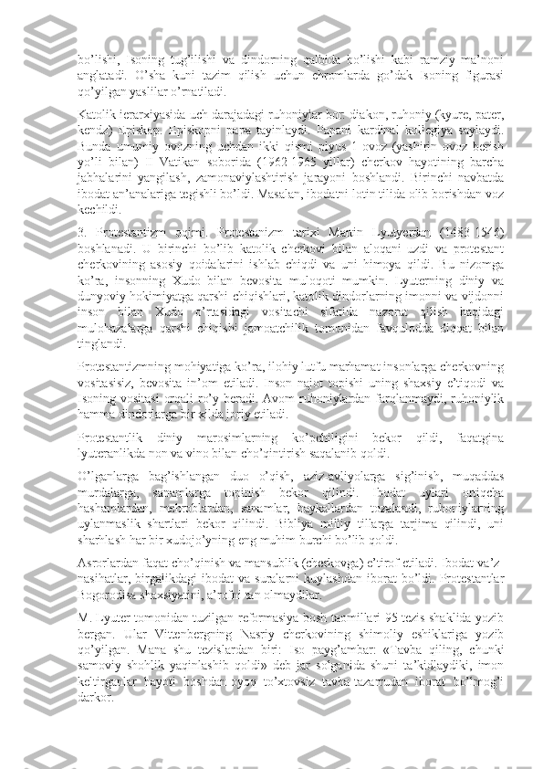 bo’lishi,   Isoning   tug’ilishi   va   dindorning   qalbida   bo’lishi   kabi   ramziy   ma’noni
anglatadi.   O’sha   kuni   tazim   qilish   uchun   ehromlarda   go’dak   Isoning   figurasi
qo’yilgan yaslilar o’rnatiladi.
Katolik ierarxiyasida uch darajadagi ruhoniylar bor: diakon, ruhoniy (kyure, pater,
kendz)   Episkop.   Episkopni   papa   tayinlaydi.   Papani   kardinal   kollegiya   saylaydi.
Bunda   umumiy   ovozning   uchdan   ikki   qismi   plyus   1-ovoz   (yashirin   ovoz   berish
yo’li   bilan)   II   Vatikan   soborida   (1962-1965   yillar)   cherkov   hayotining   barcha
jabhalarini   yangilash,   zamonaviylashtirish   jarayoni   boshlandi.   Birinchi   navbatda
ibodat an’analariga tegishli bo’ldi. Masalan, ibodatni lotin tilida olib borishdan voz
kechildi.
3.   Protestantizm   oqimi.   Protestanizm   tarixi   Martin   Lyutyerdan   (1483-1546)
boshlanadi.   U   birinchi   bo’lib   katolik   cherkovi   bilan   aloqani   uzdi   va   protestant
cherkovining   asosiy   qoidalarini   ishlab   chiqdi   va   uni   himoya   qildi.   Bu   nizomga
ko’ra,   insonning   Xudo   bilan   bevosita   muloqoti   mumkin.   Lyuterning   diniy   va
dunyoviy hokimiyatga qarshi chiqishlari, katolik dindorlarning imonni va vijdonni
inson   bilan   Xudo   o’rtasidagi   vositachi   sifatida   nazorat   qilish   haqidagi
mulohazalarga   qarshi   chiqishi   jamoatchilik   tomonidan   favqulodda   diqqat   bilan
tinglandi.
Protestantizmning mohiyatiga ko’ra, ilohiy lutfu marhamat insonlarga cherkovning
vositasisiz,   bevosita   in’om   etiladi.   Inson   najot   topishi   uning   shaxsiy   e’tiqodi   va
Isoning vositasi  orqali  ro’y beradi. Avom  ruhoniylardan farqlanmaydi, ruhoniylik
hamma dindorlarga bir xilda joriy etiladi.
Protestantlik   diniy   marosimlarning   ko’pchiligini   bekor   qildi,   faqatgina
lyuteranlikda non va vino bilan cho’qintirish saqalanib qoldi.
O’lganlarga   bag’ishlangan   duo   o’qish,   aziz-avliyolarga   sig’inish,   muqaddas
murdalarga,   sanamlarga   topinish   bekor   qilindi.   Ibodat   uylari   ortiqcha
hashamlardan,   mehroblardan,   sanamlar,   haykallardan   tozalandi,   ruhoniylarning
uylanmaslik   shartlari   bekor   qilindi.   Bibliya   milliy   tillarga   tarjima   qilindi,   uni
sharhlash har bir xudojo’yning eng muhim burchi bo’lib qoldi.
Asrorlardan faqat cho’qinish va mansublik (cherkovga) e’tirof etiladi. Ibodat va’z-
nasihatlar,   birgalikdagi   ibodat   va   suralarni   kuylashdan   iborat   bo’ldi.   Protestantlar
Bogorodisa shaxsiyatini, a’rofni tan olmaydilar.
M. Lyuter tomonidan tuzilgan reformasiya bosh taomillari 95 tezis shaklida yozib
bergan.   Ular   Vittenbergning   Nasriy   cherkovining   shimoliy   eshiklariga   yozib
qo’yilgan.   Mana   shu   tezislardan   biri:   Iso   payg’ambar:   «Tavba   qiling,   chunki
samoviy   shohlik   yaqinlashib   qoldi»   deb   jar   solganida   shuni   ta’kidlaydiki,   imon
keltirganlar   hayoti   boshdan-oyoq   to’xtovsiz   tavba-tazarrudan   iborat   bo’lmog’i
darkor. 