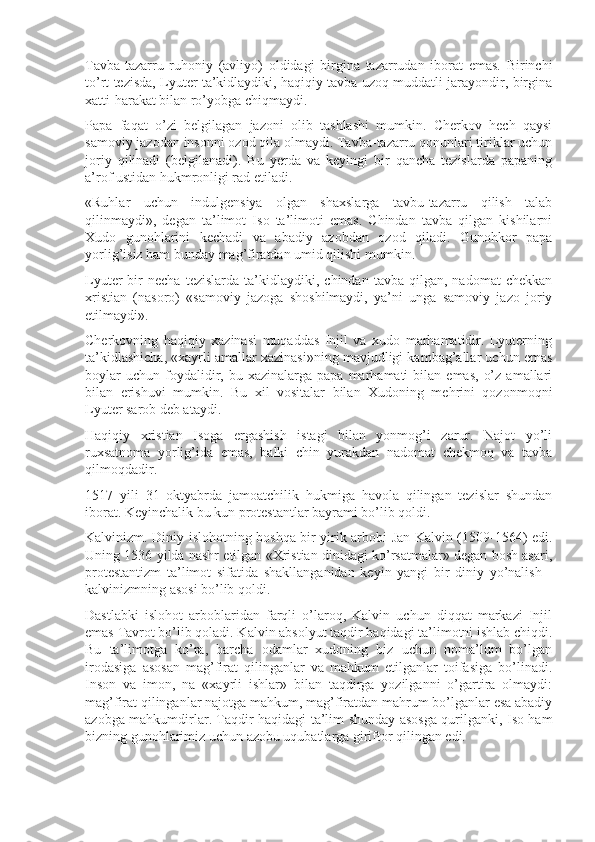 Tavba-tazarru   ruhoniy   (avliyo)   oldidagi   birgina   tazarrudan   iborat   emas.   Birinchi
to’rt tezisda, Lyuter ta’kidlaydiki, haqiqiy tavba uzoq muddatli jarayondir, birgina
xatti-harakat bilan ro’yobga chiqmaydi.
Papa   faqat   o’zi   belgilagan   jazoni   olib   tashlashi   mumkin.   Cherkov   hech   qaysi
samoviy jazodan insonni ozod qila olmaydi. Tavba-tazarru qonunlari tiriklar uchun
joriy   qilinadi   (belgilanadi).   Bu   yerda   va   keyingi   bir   qancha   tezislarda   papaning
a’rof ustidan hukmronligi rad etiladi.
«Ruhlar   uchun   indulgensiya   olgan   shaxslarga   tavbu-tazarru   qilish   talab
qilinmaydi»,   degan   ta’limot   Iso   ta’limoti   emas.   Chindan   tavba   qilgan   kishilarni
Xudo   gunohlarini   kechadi   va   abadiy   azobdan   ozod   qiladi.   Gunohkor   papa
yorlig’isiz ham bunday mag’firatdan umid qilishi mumkin.
Lyuter   bir   necha   tezislarda   ta’kidlaydiki,  chindan   tavba   qilgan,  nadomat   chekkan
xristian   (nasoro)   «samoviy   jazoga   shoshilmaydi,   ya’ni   unga   samoviy   jazo   joriy
etilmaydi».
Cherkovning   haqiqiy   xazinasi   muqaddas   Injil   va   xudo   marhamatidir.   Lyuterning
ta’kidlashicha, «xayrli amallar xazinasi»ning mavjudligi kambag’allar uchun emas
boylar  uchun   foydalidir,  bu  xazinalarga  papa  marhamati  bilan  emas,   o’z   amallari
bilan   erishuvi   mumkin.   Bu   xil   vositalar   bilan   Xudoning   mehrini   qozonmoqni
Lyuter sarob deb ataydi.
Haqiqiy   xristian   Isoga   ergashish   istagi   bilan   yonmog’i   zarur.   Najot   yo’li
ruxsatnoma   yorlig’ida   emas,   balki   chin   yurakdan   nadomat   chekmoq   va   tavba
qilmoqdadir.
1517   yili   31   oktyabrda   jamoatchilik   hukmiga   havola   qilingan   tezislar   shundan
iborat. Keyinchalik bu kun protestantlar bayrami bo’lib qoldi.
Kalvinizm. Diniy islohotning boshqa bir yirik arbobi Jan Kalvin (1509-1564) edi.
Uning 1536 yilda nashr etilgan «Xristian dinidagi ko’rsatmalar» degan bosh asari,
protestantizm   ta’limot   sifatida   shakllanganidan   keyin   yangi   bir   diniy   yo’nalish   -
kalvinizmning asosi bo’lib qoldi.
Dastlabki   islohot   arboblaridan   farqli   o’laroq,   Kalvin   uchun   diqqat   markazi   Injil
emas Tavrot bo’lib qoladi. Kalvin absolyut taqdir haqidagi ta’limotni ishlab chiqdi.
Bu   ta’limotga   ko’ra,   barcha   odamlar   xudoning   biz   uchun   noma’lum   bo’lgan
irodasiga   asosan   mag’firat   qilinganlar   va   mahkum   etilganlar   toifasiga   bo’linadi.
Inson   va   imon,   na   «xayrli   ishlar»   bilan   taqdirga   yozilganni   o’gartira   olmaydi:
mag’firat qilinganlar najotga mahkum, mag’firatdan mahrum bo’lganlar esa abadiy
azobga mahkumdirlar. Taqdir haqidagi ta’lim shunday asosga qurilganki, Iso ham
bizning gunohlarimiz uchun azobu uqubatlarga giriftor qilingan edi. 