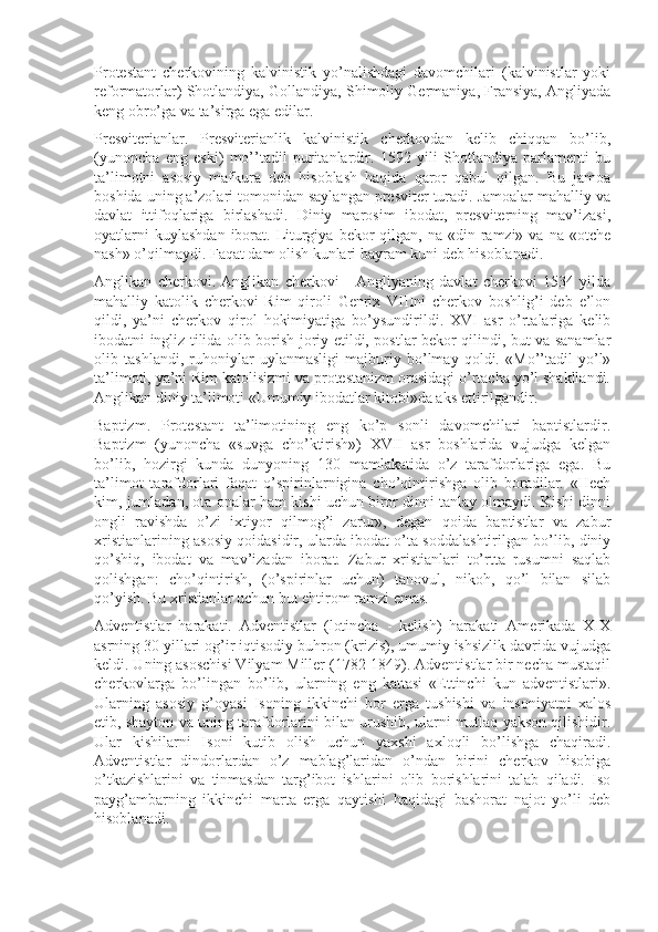 Protestant   cherkovining   kalvinistik   yo’nalishdagi   davomchilari   (kalvinistlar   yoki
reformatorlar) Shotlandiya, Gollandiya, Shimoliy Germaniya, Fransiya, Angliyada
keng obro’ga va ta’sirga ega edilar.
Presviterianlar.   Presviterianlik   kalvinistik   cherkovdan   kelib   chiqqan   bo’lib,
(yunoncha   eng   eski)   mo’’tadil   puritanlardir.   1592   yili   Shotlandiya   parlamenti   bu
ta’limotni   asosiy   mafkura   deb   hisoblash   haqida   qaror   qabul   qilgan.   Bu   jamoa
boshida uning a’zolari tomonidan saylangan presviter turadi. Jamoalar mahalliy va
davlat   ittifoqlariga   birlashadi.   Diniy   marosim   ibodat,   presviterning   mav’izasi,
oyatlarni   kuylashdan  iborat. Liturgiya  bekor  qilgan,  na «din  ramzi»  va  na «otche
nash» o’qilmaydi. Faqat dam olish kunlari bayram kuni deb hisoblanadi.
Anglikan   cherkovi.   Anglikan   cherkovi   -   Angliyaning   davlat   cherkovi   1534   yilda
mahalliy   katolik   cherkovi   Rim   qiroli   Genrix   VIIIni   cherkov   boshlig’i   deb   e’lon
qildi,   ya’ni   cherkov   qirol   hokimiyatiga   bo’ysundirildi.   XVI   asr   o’rtalariga   kelib
ibodatni ingliz tilida olib borish joriy etildi, postlar bekor qilindi, but va sanamlar
olib   tashlandi,   ruhoniylar   uylanmasligi   majburiy   bo’lmay   qoldi.   «Mo’’tadil   yo’l»
ta’limoti, ya’ni Rim katolisizmi va protestanizm orasidagi o’rtacha yo’l shakllandi.
Anglikan diniy ta’limoti «Umumiy ibodatlar kitobi»da aks ettirilgandir.
Baptizm.   Protestant   ta’limotining   eng   ko’p   sonli   davomchilari   baptistlardir.
Baptizm   (yunoncha   «suvga   cho’ktirish»)   XVII   asr   boshlarida   vujudga   kelgan
bo’lib,   hozirgi   kunda   dunyoning   130   mamlakatida   o’z   tarafdorlariga   ega.   Bu
ta’limot   tarafdorlari   faqat   o’spirinlarnigina   cho’qintirishga   olib   boradilar.   «Hech
kim, jumladan, ota-onalar ham kishi uchun biror dinni tanlay olmaydi. Kishi dinni
ongli   ravishda   o’zi   ixtiyor   qilmog’i   zarur»,   degan   qoida   baptistlar   va   zabur
xristianlarining asosiy qoidasidir, ularda ibodat o’ta soddalashtirilgan bo’lib, diniy
qo’shiq,   ibodat   va   mav’izadan   iborat.   Zabur   xristianlari   to’rtta   rusumni   saqlab
qolishgan:   cho’qintirish,   (o’spirinlar   uchun)   tanovul,   nikoh,   qo’l   bilan   silab
qo’yish. Bu xristianlar uchun but ehtirom ramzi emas.
Adventistlar   harakati.   Adventistlar   (lotincha   -   kelish)   harakati   Amerikada   XIX
asrning 30 yillari og’ir iqtisodiy buhron (krizis), umumiy ishsizlik davrida vujudga
keldi. Uning asoschisi Vilyam Miller (1782-1849). Adventistlar bir necha mustaqil
cherkovlarga   bo’lingan   bo’lib,   ularning   eng   kattasi   «Ettinchi   kun   adventistlari».
Ularning   asosiy   g’oyasi   Isoning   ikkinchi   bor   erga   tushishi   va   insoniyatni   xalos
etib, shayton va uning tarafdorlarini bilan urushib, ularni mutlaq yakson qilishidir.
Ular   kishilarni   Isoni   kutib   olish   uchun   yaxshi   axloqli   bo’lishga   chaqiradi.
Adventistlar   dindorlardan   o’z   mablag’laridan   o’ndan   birini   cherkov   hisobiga
o’tkazishlarini   va   tinmasdan   targ’ibot   ishlarini   olib   borishlarini   talab   qiladi.   Iso
payg’ambarning   ikkinchi   marta   erga   qaytishi   haqidagi   bashorat   najot   yo’li   deb
hisoblanadi. 