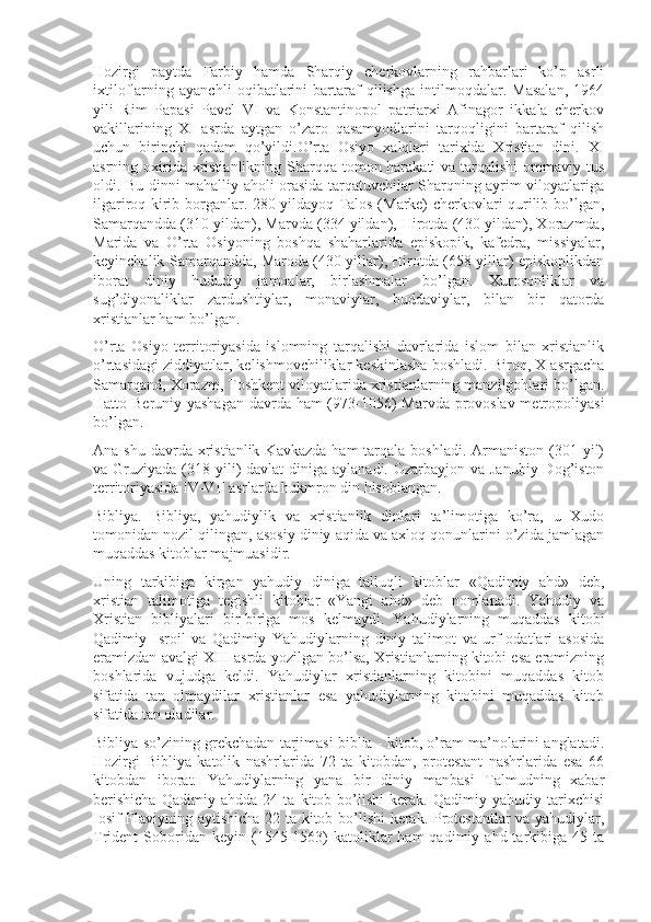 Hozirgi   paytda   Farbiy   hamda   Sharqiy   cherkovlarning   rahbarlari   ko’p   asrli
ixtiloflarning   ayanchli   oqibatlarini   bartaraf   qilishga   intilmoqdalar.   Masalan,   1964
yili   Rim   Papasi   Pavel   VI   va   Konstantinopol   patriarxi   Afinagor   ikkala   cherkov
vakillarining   XI   asrda   aytgan   o’zaro   qasamyodlarini   tarqoqligini   bartaraf   qilish
uchun   birinchi   qadam   qo’yildi.O’rta   Osiyo   xalqlari   tarixida   Xristian   dini.   XI
asrning oxirida xristianlikning Sharqqa tomon harakati  va tarqalishi  ommaviy tus
oldi. Bu dinni mahalliy aholi orasida tarqatuvchilar Sharqning ayrim viloyatlariga
ilgariroq kirib borganlar. 280 yildayoq Talos (Marke) cherkovlari qurilib bo’lgan,
Samarqandda (310 yildan), Marvda (334 yildan), Hirotda (430 yildan), Xorazmda,
Marida   va   O’rta   Osiyoning   boshqa   shaharlarida   episkopik,   kafedra,   missiyalar,
keyinchalik Samarqandda, Maroda (430 yillar), Hirotda (658 yillar) episkoplikdan
iborat   diniy   hududiy   jamoalar,   birlashmalar   bo’lgan.   Xurosonliklar   va
sug’diyonaliklar   zardushtiylar,   monaviylar,   buddaviylar,   bilan   bir   qatorda
xristianlar ham bo’lgan. 
O’rta   Osiyo   territoriyasida   islomning   tarqalishi   davrlarida   islom   bilan   xristianlik
o’rtasidagi ziddiyatlar, kelishmovchiliklar keskinlasha boshladi. Biroq, X asrgacha
Samarqand, Xorazm, Toshkent viloyatlarida xristianlarning manzilgohlari bo’lgan.
Hatto Beruniy yashagan davrda ham (973-1056) Marvda provoslav metropoliyasi
bo’lgan.
Ana  shu  davrda  xristianlik  Kavkazda   ham  tarqala  boshladi.  Armaniston  (301 yil)
va Gruziyada (318 yili)  davlat  diniga aylanadi. Ozarbayjon  va Janubiy Dog’iston
territoriyasida IV-VII asrlarda hukmron din hisoblangan.
Bibliya.   Bibliya,   yahudiylik   va   xristianlik   dinlari   ta’limotiga   ko’ra,   u   Xudo
tomonidan nozil qilingan, asosiy diniy aqida va axloq qonunlarini o’zida jamlagan
muqaddas kitoblar majmuasidir.
Uning   tarkibiga   kirgan   yahudiy   diniga   talluqli   kitoblar   «Qadimiy   ahd»   deb,
xristian   talimotiga   tegishli   kitoblar   «Yangi   ahd»   deb   nomlanadi.   Yahudiy   va
Xristian   bibliyalari   bir-biriga   mos   kelmaydi.   Yahudiylarning   muqaddas   kitobi
Qadimiy   Isroil   va   Qadimiy   Yahudiylarning   diniy   talimot   va   urf-odatlari   asosida
eramizdan avalgi XIII asrda yozilgan bo’lsa, Xristianlarning kitobi esa eramizning
boshlarida   vujudga   keldi.   Yahudiylar   xristianlarning   kitobini   muqaddas   kitob
sifatida   tan   olmaydilar   xristianlar   esa   yahudiylarning   kitobini   muqaddas   kitob
sifatida tan oladilar.
Bibliya so’zining grekchadan tarjimasi biblia - kitob, o’ram ma’nolarini anglatadi.
Hozirgi   Bibliya   katolik   nashrlarida   72   ta   kitobdan,   protestant   nashrlarida   esa   66
kitobdan   iborat.   Yahudiylarning   yana   bir   diniy   manbasi   Talmudning   xabar
berishicha   Qadimiy   ahdda   24   ta   kitob   bo’lishi   kerak.   Qadimiy   yahudiy   tarixchisi
Iosif Flaviyning aytishicha 22 ta kitob bo’lishi  kerak. Protestantlar va yahudiylar,
Trident   Soboridan  keyin  (1545-1563)  katoliklar   ham   qadimiy  ahd  tarkibiga   45  ta 