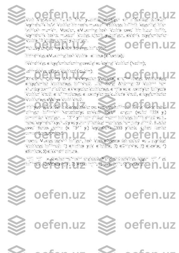 kitob   kirgizadilar.   Bu   son   bilan   yuqorida   keltirilgan   son   o’rtasidagi   tafovutni
keyinchalik   ba’zi   kitoblar   bir   necha   mustaqil   kitoblarga   bo’linib   ketganligi   bilan
izohlash   mumkin.   Masalan,   «Musoning   besh   kitobi»   avval   bir   butun   bo’lib,
keyinchalik   beshta   mustaqil   kitobga   ajratib   yuborilgan,   «kichik   payg’ambarlar
kitobi» 12 kitobga ajratib yuborilgan.
Yahudiylar Qadimiy Ahdni 3 qismga bo’ladilar:
birinchisiga «Musoning besh kitobi» - «Tora» («Tavrot»);
ikkinchisiga «Payg’ambarlarning avvalgi va keyingi kitoblari (Netiim);
uchinchisiga qolgan kitoblar (Ketubim).
Xristianlar   Qadimiy   Ahdni   «Rivoyatlar   kitoblari»,   «Ta’limotlarga   kitoblari»ga,
«Payg’ambar   kitoblari»ga   bo’lishadi.   Ular   Yangi   Ahdning   27   kitobini   ham
shunday tasnif qiladilar. «Rivoyatlar kitoblari»ga «Injil» va «Havoriylar faoliyati»
kitoblari   kiradi.   «Ta’limotlar»ga   «Havoriylar   maktublari»   kiradi,   «Payg’ambarlar
kitoblari»ga «Vahy» kitobi kiradi.
Bibliyaning kitoblari boblarga, boblar esa suralarga bo’linadi. Uning hozirgi qabul
qilingan   bo’linishi   Nenterberiya   episkopi   Stefan   Langton   (vafoti   1228   y.)
tomonidan kiritilgan. U 1214 yili lotin tilidagi matnni boblarga bo’lib chiqdi va bu
narsa keyinchalik yahudiy va yunon tillaridagi matnlarga ham joriy qilindi. Suralar
avval   Santes   Panino   (v.   1541   y.)   keyinchalik   1555   yilarda   Robert   Etenlar
tomonidan raqamlandi.
Tavrot.   Musoga   tegishli   bo’lgan,   besh   kitob   «Tavrot»   deb   ataladi   va   u   quyidagi
kitoblarga   bo’linadi:   1)   «Borliq»   yoki   «Ibtido»;   2)   «Chiqish»;   3)   «Levit»;   4)
«Sonlar»; 5) «Ikkinchi qonun».
Injil.   Injil   -   xushxabar   ma’nosini   anglatadi.   Yangi   ahd   tarkibiga  kirgan  Injil   4   ga
bo’linadi. 1) Matvey injili; 2) Marko injili; 3) Luka injili; 4) Ioann injili.  