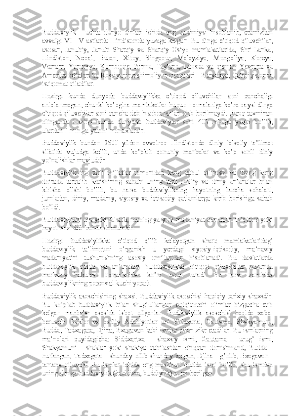 Buddaviylik   -   uchta   dunyo   dinlari   ichida   eng   qadimiysi   hisoblanib,   eramizdan
avvalgi VI - V asrlarda Hindistonda yuzaga kelgan. Bu dinga e’tiqod qiluvchilar,
asosan,   Janubiy,   Janubi-Sharqiy   va   Sharqiy   Osiyo   mamlakatlarida,   Shri-Lanka,
Hindiston,   Nepal,   Butan,   Xitoy,   Singapur,   Malayziya,   Mongoliya,   Koreya,
Vetnam,   Yaponiya,   Kombodje,   Birma,   Tayland,   Laosda   va   qisman   Yevropa   va
Amerika qit’alarida, Rossiyaning shimoliy mintaqalari - Buryatiya, Qalmiqistonda
istiqomat qiladilar.
Hozirgi   kunda   dunyoda   buddaviylikka   e’tiqod   qiluvchilar   soni   qanchaligi
aniqlanmagan, chunki ko’pgina mamlakatlar huquq normalariga ko’ra qaysi dinga
e’tiqod qiluvchilar soni qancha deb hisobot ishlari olib borilmaydi. Biroq taxminan
olinganda   hozirgi   kunda   dunyoda   buddaviylar   soni   400   mln.ga   yaqin   bo’lib,
ulardan 1 mln.ga yaqini monaxlardir.
Buddaviylik   bundan   2500   yildan   avvalroq   Hindistonda   diniy   falsafiy   ta’limot
sifatida   vujudga   kelib,   unda   ko’plab   qonuniy   manbalar   va   ko’p   sonli   diniy
yo’nalishlar mavjuddir. 
Buddaviylikning   turli   millatlar   tomonidan   keng   qabul   qilinishi   va   uning   keng
doirada   tarqalib   ketishining   sababi   uning   turli   milliy   va   diniy   an’analar   bilan
kirisha   olishi   bo’lib,   bu   narsa   buddaviylikning   hayotning   barcha   sohalari,
jumladan,   diniy,   madaniy,   siyosiy   va   iqtisodiy   qatlamlarga   kirib   borishiga   sabab
bo’ldi.
Buddaviylikni din yoki falsafa, ideologiya yoki madaniyat qonunlari to’plami yoki
hayot tarzi deb baholash mumkin.
Hozirgi   buddaviylikka   e’tiqod   qilib   kelayotgan   sharq   mamlakatlaridagi
buddaviylik   ta’limotini   o’rganish   u   yerdagi   siyosiy-iqtisodiy,   ma’naviy
madaniyatini   tushunishning   asosiy   omillaridan   hisoblanadi.   Bu   davlatlarda
buddaviylik   qoida   va   an’analari   buddaviylikka   e’tiqod   qiluvchilar   nazarida
markaziy   hukumat   qonunlaridan   ko’ra   ustun   turadi.   Bu   narsa   zamirida
buddaviylikning potensial kuchi yotadi.
Buddaviylik   asoschisining   shaxsi.   Buddaviylik   asoschisi   haqiqiy   tarixiy   shaxsdir.
Bu   ko’plab   buddaviylik   bilan   shug’ullangan   tadqiqotchi   olimlar   bizgacha   etib
kelgan   manbalar   asosida   isbot   qilganlar.   Buddaviylik   asoschisi   haqida   xabar
beruvchi   folklor   va   badiiy   Adabiyotlar   uni   Siddxarta,   Gautama,   Shakyamuni,
Budda, Tadxagata, Djipa, Bxagavan kabi ismlar bilan zikr etadilar. Bu ismlarning
ma’nolari   quyidagicha:   Siddxartxa   -   shaxsiy   ismi,   Gautama   -   urug’   ismi,
Shakyamuni   -   shaklar   yoki   shakiya   qabilasidan   chiqqan   donishmand,   Budda   -
nurlangan, Tadxagata - shunday qilib shunday ketgan, Djina - g’olib, Bxagavan -
tantana   qiluvchi.   Bu   ismlar   ichida   eng   mashhuri   Budda   ismi   bo’lib,   shu   ismdan
uning diniga buddaviylik (buddizm, buddiylik) nomi berilgan. 