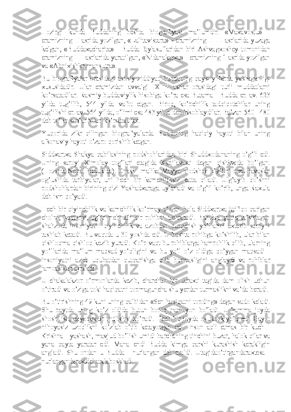 Hozirgi   kunda   Buddaning   beshta   biografiyasi   ma’lumdir:   «Maxavostu»   -
eramizning II asrida yozilgan, «Lalitavistara» - eramizning II-III asrlarida yuzaga
kelgan,   «Buddaxacharita»   -   Budda   faylasuflaridan   biri   Ashvagxoshey   tomonidan
eramizning I-II asrlarida yaratilgan, «Nidanakatxa» - eramizning 1-asrida yozilgan
va «Abnixishkramansutra».
Bu   biografiyalar   orasidagi   asosiy   ziddiyat   Buddaning   qaysi   yillarda   yashaganligi
xususidadir.   Ular   eramizdan   avvalgi   IX-III   asrlar   orasidagi   turli   muddatlarni
ko’rsatadilar. Rasmiy buddaviylik hisobiga ko’ra esa Butama - Budda er. av. 623
yilda   tug’ilib,   544   yilda   vafot   etgan.   Biroq,   ko’pchilik   tadqiqotchilar   uning
tug’ilishi er. av. 564 yilda, o’limi esa 483 yilda deb hisoblaydilar. Ba’zan 560 - 480
deb to’liq sonlar bilan ko’rsatadilar. 
Yuqorida   zikr   qilingan   biografiyalarda   Buddaning   haqiqiy   hayoti   bilan   uning
afsonaviy hayoti o’zaro qorishib ketgan.
Siddxartxa   Shakya   qabilasining   podshohlaridan   biri   Shuddxodananing   o’g’li   edi.
Uning   saroyi   Ximolay   tog’lari   etagida   Kapilavasti   degan   qishloqda   bo’lgan.
(Hozirda Nepal hududida). Onasi - malika Mayya. Podshoh o’g’lini orzu havaslar
og’ushida   tarbiyalar,   uni   hech   bir   kamchiliksiz   katta   qiladi.   Ulg’ayib   qo’shni
podshohlardan birining qizi  Yashadxaraga  uylanadi  va o’g’il ko’rib, unga Raxula
deb ism qo’yadi.
Hech bir qiyinchilik va kamchilik ko’rmay o’sgan bola Siddxartxa ittifiqo qarigan
cholni,   bemorni,   og’ir   mehnatli   bir   rohibni   uchratadi.   Bundan   qattiq   ta’sirlagan
shahzoda   insoniyatni   qiyinchilik   va   azobdan   qutqarish   yo’llarini   axtarib   saroyni
tashlab ketadi.  Bu vaqtda u 30 yoshda  edi. U beshta  rohibga  ko’shilib, ular  bilan
qishloqma-qishloq kezib yuradi. Ko’p vaqt bu rohiblarga hamrohlik qilib, ularning
yo’llarida   ma’lum   maqsad   yo’qligini   va   bu   yo’l   o’z   oldiga   qo’ygan   maqsadi   -
insoniyatni   azob   uqubatdan   qutqarishga   olib   bormasligini   anglaydi   va   rohiblar
jamoasidan ajraladi.
U   chakalakzor   o’rmonlarda   kezib,   charchab   bir   daraxti   tagida   dam   olish   uchun
o’tiradi va o’ziga toki haqiqatni topmaguncha shu yerdan turmaslikni va’da beradi.
Bu o’tirishning 49 kuni uning qalbidan «Sen haqiqatni topding» degan sado keladi.
Shu   paytda   uning   ko’z   oldida   butun   borliq   namoyon   bo’ladi.   U   hamma   joyda
shoshilish, qayoqqadir intilishni  ko’radi. Hech bir joyda osudalik yo’q edi. Hayot
nihoyasiz   uzoqlikni   ko’zlab   o’tib   ketayotgan   edi.   Inson   aqli   etmas   bir   kuch   -
Krishna - yashash, mavjud bo’lish umidi barchaning tinchini buzar, halok qilar va
yana   qayta   yaratar   edi.   Mana   endi   Budda   kimga   qarshi   kurashish   kerakligin
angladi.   Shu   ondan   u   Budda   -   nurlangan   deb   ataldi.   Utagidao’tirgandaraxtesa   -
nurlangandaraxtdebatalaboshladi. 